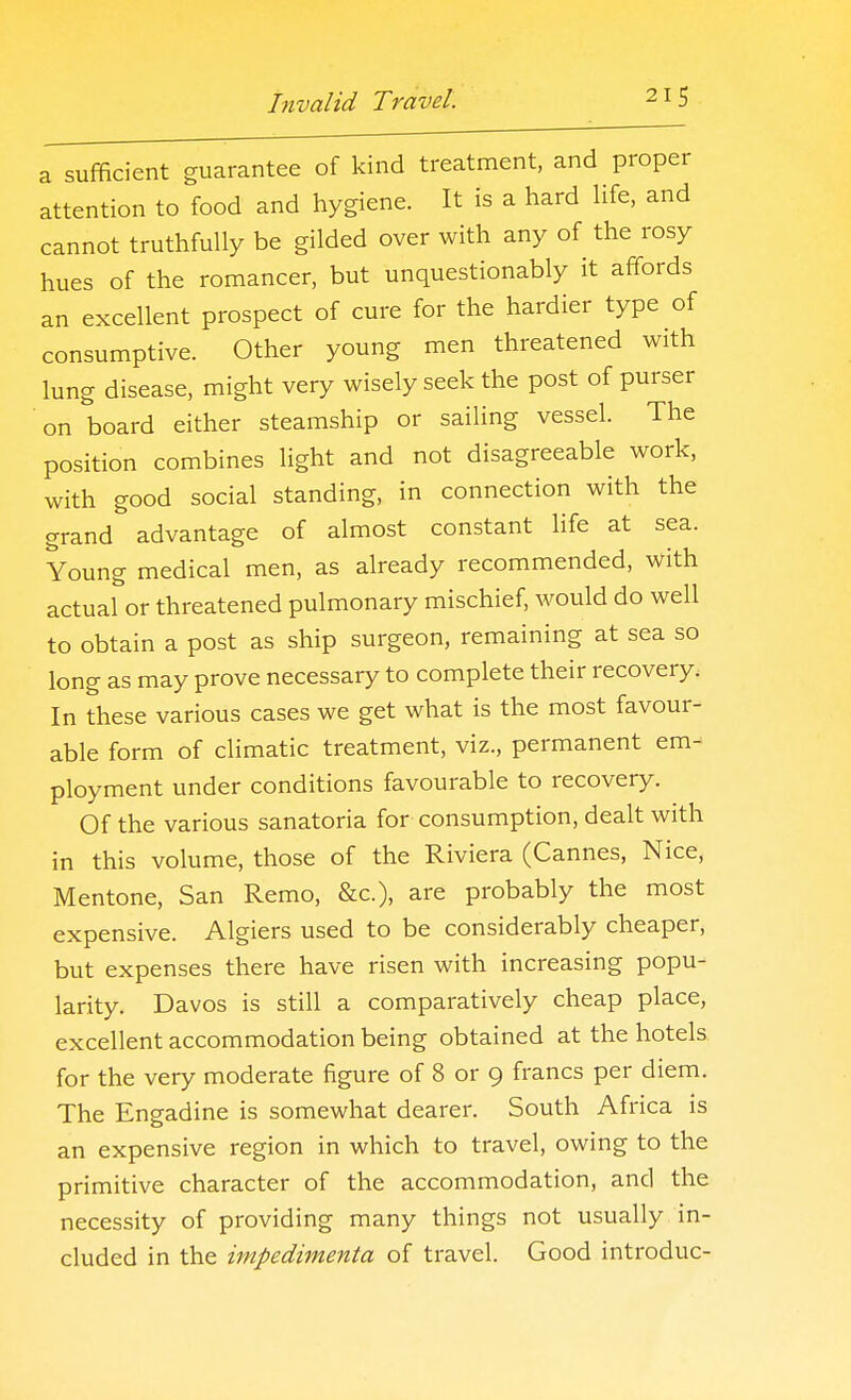 a sufficient guarantee of kind treatment, and proper attention to food and hygiene. It is a hard life, and cannot truthfully be gilded over with any of the rosy hues of the romancer, but unquestionably it affords an excellent prospect of cure for the hardier type of consumptive. Other young men threatened with lung disease, might very wisely seek the post of purser on board either steamship or sailing vessel. The position combines light and not disagreeable work, with good social standing, in connection with the grand advantage of almost constant life at sea. Young medical men, as already recommended, with actual or threatened pulmonary mischief, would do well to obtain a post as ship surgeon, remaining at sea so long as may prove necessary to complete their recovery. In these various cases we get what is the most favour- able form of climatic treatment, viz., permanent em- ployment under conditions favourable to recovery. Of the various sanatoria for consumption, dealt with in this volume, those of the Riviera (Cannes, Nice, Mentone, San Remo, &c.), are probably the most expensive. Algiers used to be considerably cheaper, but expenses there have risen with increasing popu- larity. Davos is still a comparatively cheap place, excellent accommodation being obtained at the hotels for the very moderate figure of 8 or 9 francs per diem. The Engadine is somewhat dearer. South Africa is an expensive region in which to travel, owing to the primitive character of the accommodation, and the necessity of providing many things not usually in- cluded in the impedimenta of travel. Good introduc-