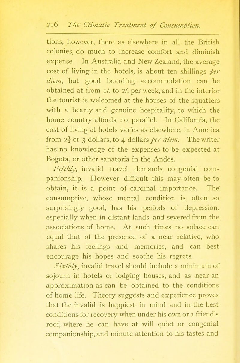 tions, however, there as elsewhere in all the British colonies, do much to increase comfort and diminish expense. In Australia and New Zealand, the average cost of living in the hotels, is about ten shillings per diem, but good boarding accommodation can be obtained at from \l. to 2/. per week, and in the interior the tourist is welcomed at the houses of the squatters with a hearty and genuine hospitality, to which the home country affords no parallel. In California, the cost of living at hotels varies as elsewhere, in America from 2\ or 3 dollars, to 4 dollars per diem. The writer has no knowledge of the expenses to be expected at Bogota, or other sanatoria in the Andes. Fifthly, invalid travel demands congenial com- panionship. However difficult this may often be to obtain, it is a point of cardinal importance. The' consumptive, whose mental condition is often so surprisingly good, has his periods of depression, especially when in distant lands and severed from the associations of home. At such times no solace can equal that of the presence of a near relative, who shares his feelings and memories, and can best encourage his hopes and soothe his regrets. Sixthly, invalid travel should include a minimum of sojourn in hotels or lodging houses, and as near an approximation as can be obtained to the conditions of home life. Theory suggests and experience proves that the invalid is happiest in mind and in the best conditions for recovery when under his own or a friend's roof, where he can have at will quiet or congenial companionship, and minute attention to his tastes and
