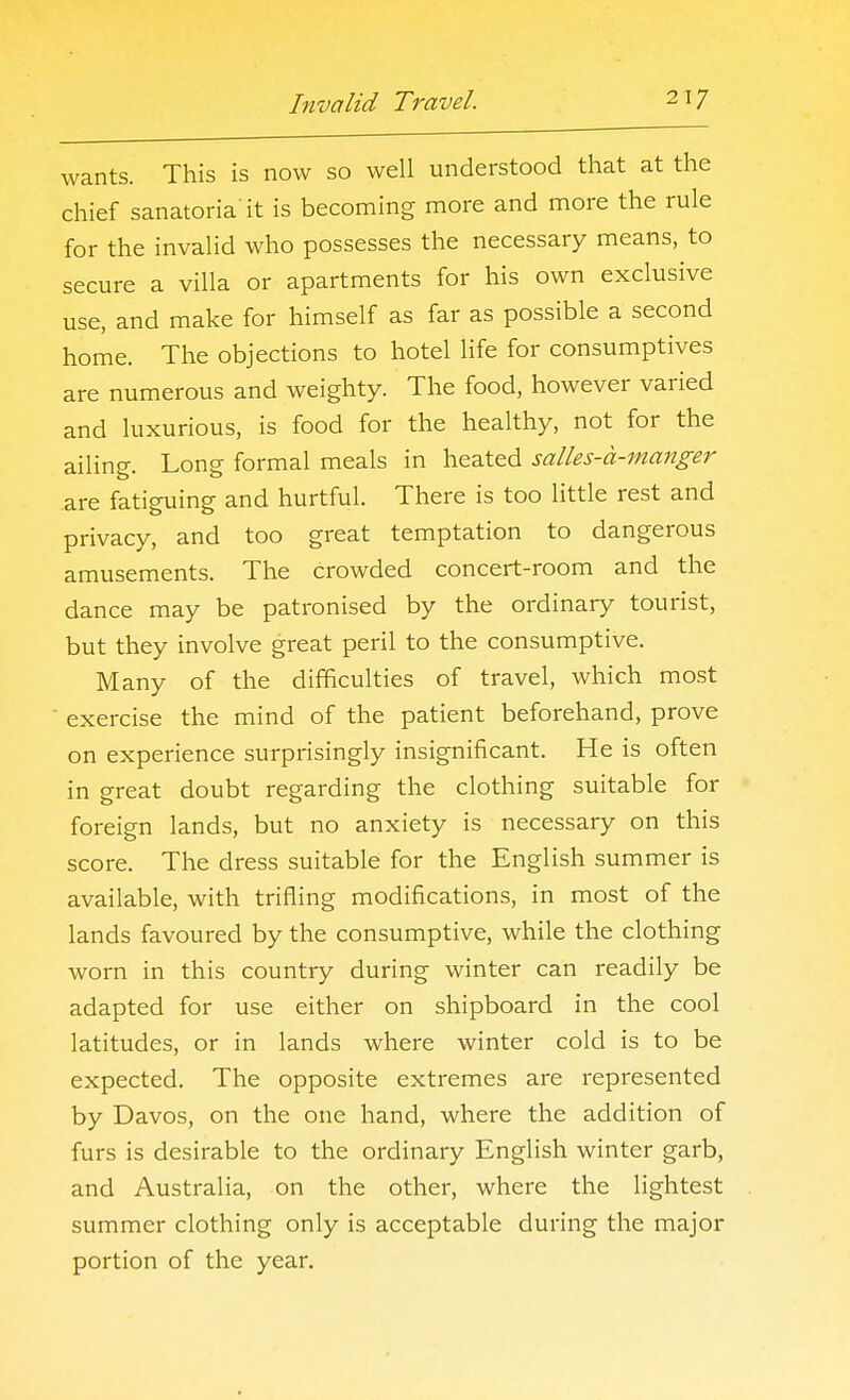 wants. This is now so well understood that at the chief sanatoria it is becoming more and more the rule for the invalid who possesses the necessary means, to secure a villa or apartments for his own exclusive use, and make for himself as far as possible a second home. The objections to hotel life for consumptives are numerous and weighty. The food, however varied and luxurious, is food for the healthy, not for the ailing. Long formal meals in heated salles-d-manger are fatiguing and hurtful. There is too little rest and privacy, and too great temptation to dangerous amusements. The crowded concert-room and the dance may be patronised by the ordinary tourist, but they involve great peril to the consumptive. Many of the difficulties of travel, which most exercise the mind of the patient beforehand, prove on experience surprisingly insignificant. He is often in great doubt regarding the clothing suitable for foreign lands, but no anxiety is necessary on this score. The dress suitable for the English summer is available, with trifling modifications, in most of the lands favoured by the consumptive, while the clothing worn in this country during winter can readily be adapted for use either on shipboard in the cool latitudes, or in lands where winter cold is to be expected. The opposite extremes are represented by Davos, on the one hand, where the addition of furs is desirable to the ordinary English winter garb, and Australia, on the other, where the lightest summer clothing only is acceptable during the major portion of the year.