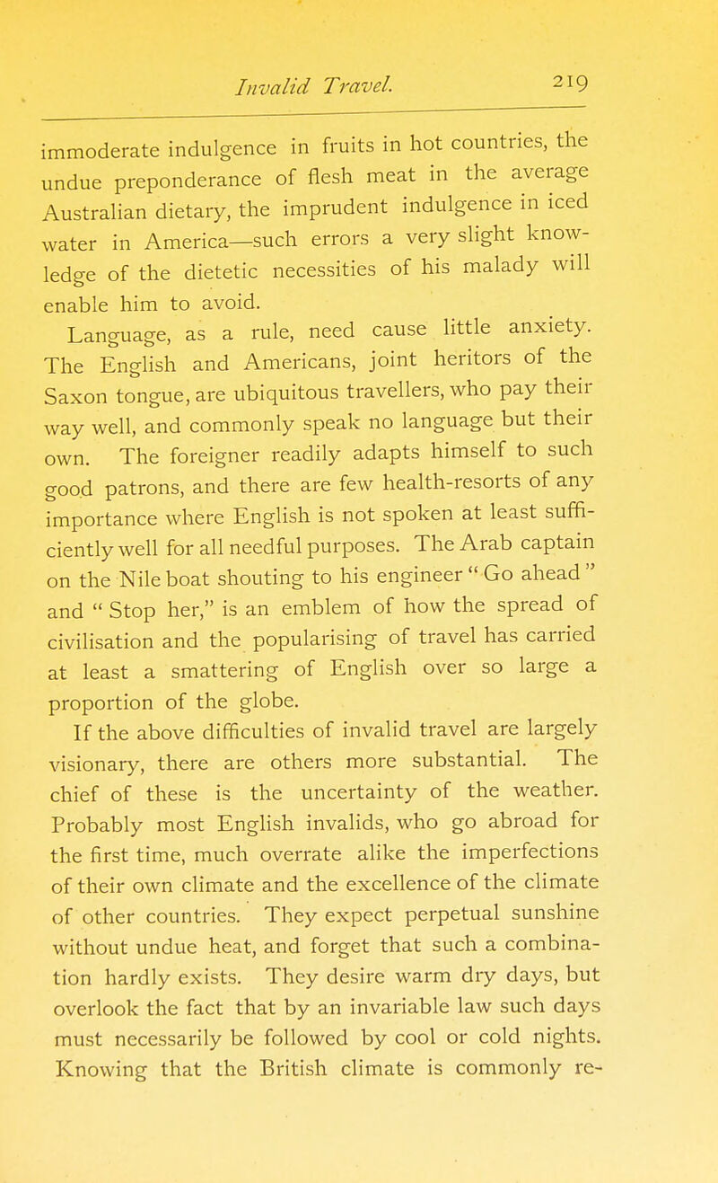 immoderate indulgence in fruits in hot countries, the undue preponderance of flesh meat in the average Austrahan dietary, the imprudent indulgence in iced water in America—such errors a very slight know- ledge of the dietetic necessities of his malady will enable him to avoid. Language, as a rule, need cause little anxiety. The English and Americans, joint heritors of the Saxon tongue, are ubiquitous travellers, who pay their way well, and commonly speak no language but their own. The foreigner readily adapts himself to such good patrons, and there are few health-resorts of any importance where English is not spoken at least suffi- ciently well for all needful purposes. The Arab captain on the Nile boat shouting to his engineer  Go ahead  and  Stop her, is an emblem of how the spread of civilisation and the popularising of travel has carried at least a smattering of English over so large a proportion of the globe. If the above difficulties of invalid travel are largely visionary, there are others more substantial. The chief of these is the uncertainty of the weather. Probably most English invalids, who go abroad for the first time, much overrate alike the imperfections of their own climate and the excellence of the climate of other countries. They expect perpetual sunshine without undue heat, and forget that such a combina- tion hardly exists. They desire warm dry days, but overlook the fact that by an invariable law such days must necessarily be followed by cool or cold nights. Knowing that the British climate is commonly re-