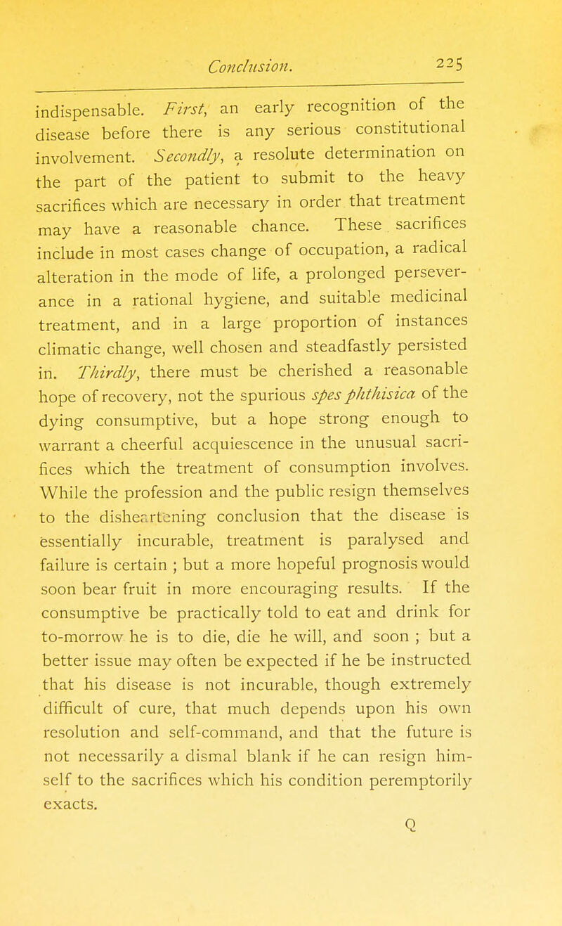 indispensable. First, an early recognition of the disease before there is any serious constitutional involvement. Secondly, a resolute determination on the part of the patient to submit to the heavy sacrifices which are necessary in order that treatment may have a reasonable chance. These sacrifices include in most cases change of occupation, a radical alteration in the mode of life, a prolonged persever- ance in a rational hygiene, and suitable medicinal treatment, and in a large proportion of instances climatic change, well chosen and steadfastly persisted in. Thirdly, there must be cherished a reasonable hope of recovery, not the spurious spes phthisica of the dying consumptive, but a hope strong enough to warrant a cheerful acquiescence in the unusual sacri- fices which the treatment of consumption involves. While the profession and the public resign themselves to the disheartening conclusion that the disease is essentially incurable, treatment is paralysed and failure is certain ; but a more hopeful prognosis would soon bear fruit in more encouraging results. If the consumptive be practically told to eat and drink for to-morrow he is to die, die he will, and soon ; but a better issue may often be expected if he be instructed that his disease is not incurable, though extremely difficult of cure, that much depends upon his own resolution and self-command, and that the future is not necessarily a dismal blank if he can resign him- self to the sacrifices which his condition peremptorily exacts. Q