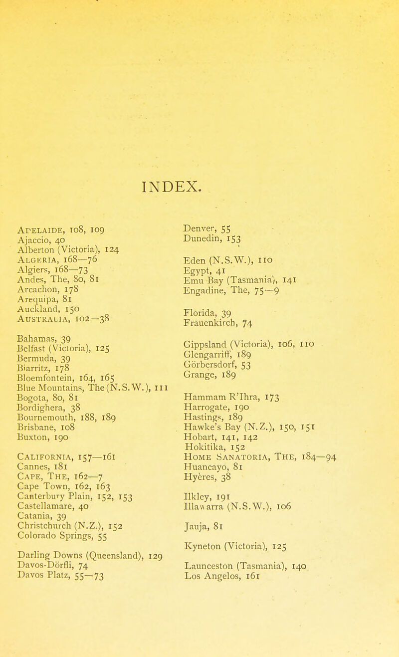INDEX. ArELAIDE, T08, 109 Ajaccio, 40 Alberlon (Victoria), 124 Algkria, 168—76 Algiers, 168—73 Andes, The, So, 81 Arcachon, 178 Arequipa, 81 Auckland, 150 Australia, 102—38 Bahamas, 39 Belfast (Victoria), 125 Bermuda, 39 Biarritz, 178 Bloemfontein, 164, 165 Blue Mountains, The(N.S.W.), m Bogota, 80, 81 Bordighera, 38 Bournemouth, 188, 189 Brisbane, 108 Buxton, 190 California, 157—161 Cannes, 181 Cape, The, 162—7 Cape Town, 162, 163 Canterbury Plain, 152, 153 Castellamare, 40 Catania, 39 Christchurch (N.Z.), 152 Colorado Springs, 55 Darling Downs (Queensland), 129 Davos-Dorfli, 74 Davos Platz, 55—73 Denver, 55 Dunedin, 153 Eden (N.S.W.), o Egypt, 41 Emu Bay (Tasmania;, 141 Engadine, The, 75—9 Florida, 39 Frauenkirch, 74 Gippsland (Victoria), 106, no Glengarriff, 189 Gorbersdorf, 53 Grange, 189 Hammam R'lhra, 173 Harrogate, 190 Hastings, 189 Hawke's Bay (N.Z.), 150, 151 Hobart, 141, 142 Hokitika, 152 Home Sanatoria, The, 184 Huancayo, 81 Hyeres, 38 Ilkley, 191 Illawarra (N.S.W.), 106 Jauja, 81 Kyneton (Victoria), 125 Launceston (Tasmania), 140 Los Angelos, 161