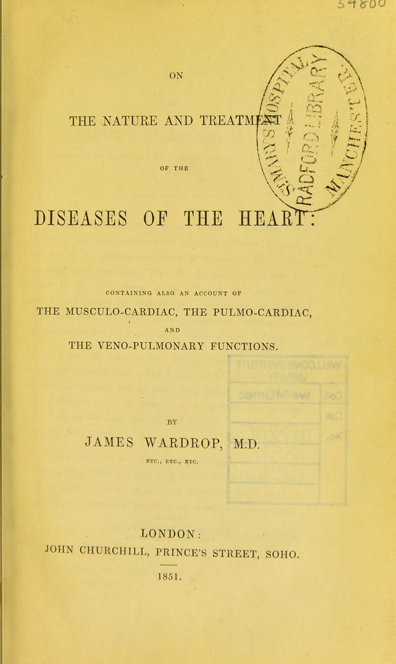 ON THE NATURE AND TREATM OF THE /v'^ if ;^ DISEASES OF THE HEAR' or CONTAINING ALSO AN ACCOUNT OF THE MUSCULO-CARDIAC, THE PULMO-CARDIAC, AND THE VENO-PULMONARY FUNCTIONS. JAMES WARDROP, M.D. ETC., ETC., ETC. LONDON: JOHN CHURCHILL, PRINCE'S STREET, SOHO. 1851.