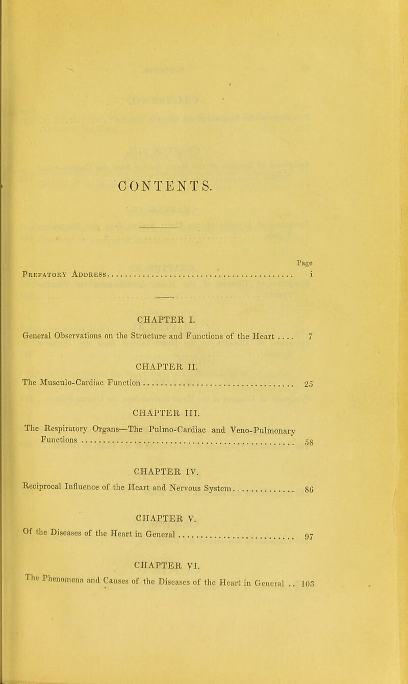 CONTENTS. PHge Prefatory Address i CHAPTER I. General Observations on the Structure and Functions of the Heart .... 7 CHAPTER, II. The Musculo-Cardiac Function 25 CHAPTER III. The Respiratory Organs—The Pulmo-Cardiac and Veno-Puknonary Functions 5g CHAPTER IV. Reciprocal Influence of the Heart and Nervous System 86 CHAPTER V. Of the Diseases of the Heart in General 97 CHAPTER VI. The Phenomena and Causes of the Diseases of the Heart in General .. 103