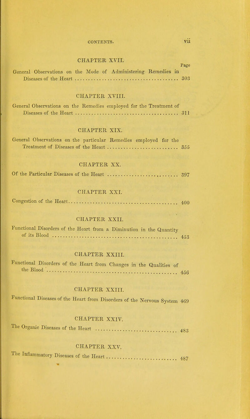 CHAPTER XVII. Page General Observations on the Mode of Administering Remedies in Diseases of the Heart 303 CHAPTER XVIII. General Observations on the Remedies employed for the Treatment of Diseases of the Heart 311 CHAPTER XIX. General Observations on the particular Remedies employed for the Treatment of Diseases of the Heait 355 CHAPTER XX. Of the Particular Diseases of the Heart 397 CHAPTER XXI. Congestion of the Heart 400 CHAPTER XXII. Functional Disorders of the Heart from a Diminution in the Quantity of its Blood CHAPTER XXIII. Functional Disorders of the Heart from Changes in the Qualities of the Blood 456 CHAPTER XXIII. Functional Diseases of the Heart from Disorders of the Nervous System 469 CHAPTER XXIV. The Organic Diseases of the Heart 483 CHAPTER XXV. Inflammatory Diseases of the Heart 487