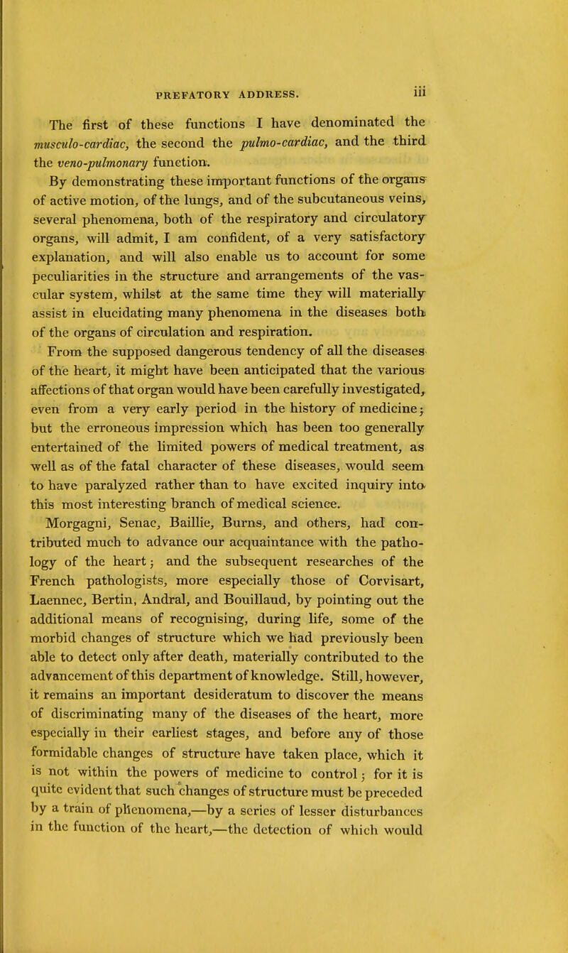 The first of these functions I have denominated the musculo-cardiac, the second the pulmo-cardiac, and the third the veno-pulmonary function. By demonstrating these important functions of the organs of active motion, of the lungs, and of the subcutaneous veins, several phenomena, both of the respiratory and circulatory organs, will admit, I am confident, of a very satisfactory explanation, and will also enable us to account for some peculiarities in the structure and arrangements of the vas- cular system, whilst at the same time they will materially assist in elucidating many phenomena in the diseases botb of the organs of circulation and respiration. From the supposed dangerous tendency of all the diseases of the heart, it might have been anticipated that the various affections of that organ would have been carefully investigated, even from a very early period in the history of medicine j but the erroneous impression which has been too generally entertained of the limited powers of medical treatment, as well as of the fatal character of these diseases, would seem to have paralyzed rather than to have excited inquiry inta this most interesting branch of medical science. Morgagni, Senac, Baillie, Burns, and others, had con- tributed much to advance our acquaintance with the patho- logy of the heart; and the subsequent researches of the French pathologists, more especially those of Corvisart, Laennec, Bertin, Andral, and Bouillaud, by pointing out the additional means of recognising, during life, some of the morbid changes of structure which we had previously been able to detect only after death, materially contributed to the advancement of this department of knowledge. Still, however, it remains an important desideratum to discover the means of discriminating many of the diseases of the heart, more especially in their earliest stages, and before any of those formidable changes of structure have taken place, which it is not within the powers of medicine to control; for it is quite evident that such changes of structure must be preceded by a train of phenomena,—by a series of lesser disturbances in the function of the heart,—the detection of which would
