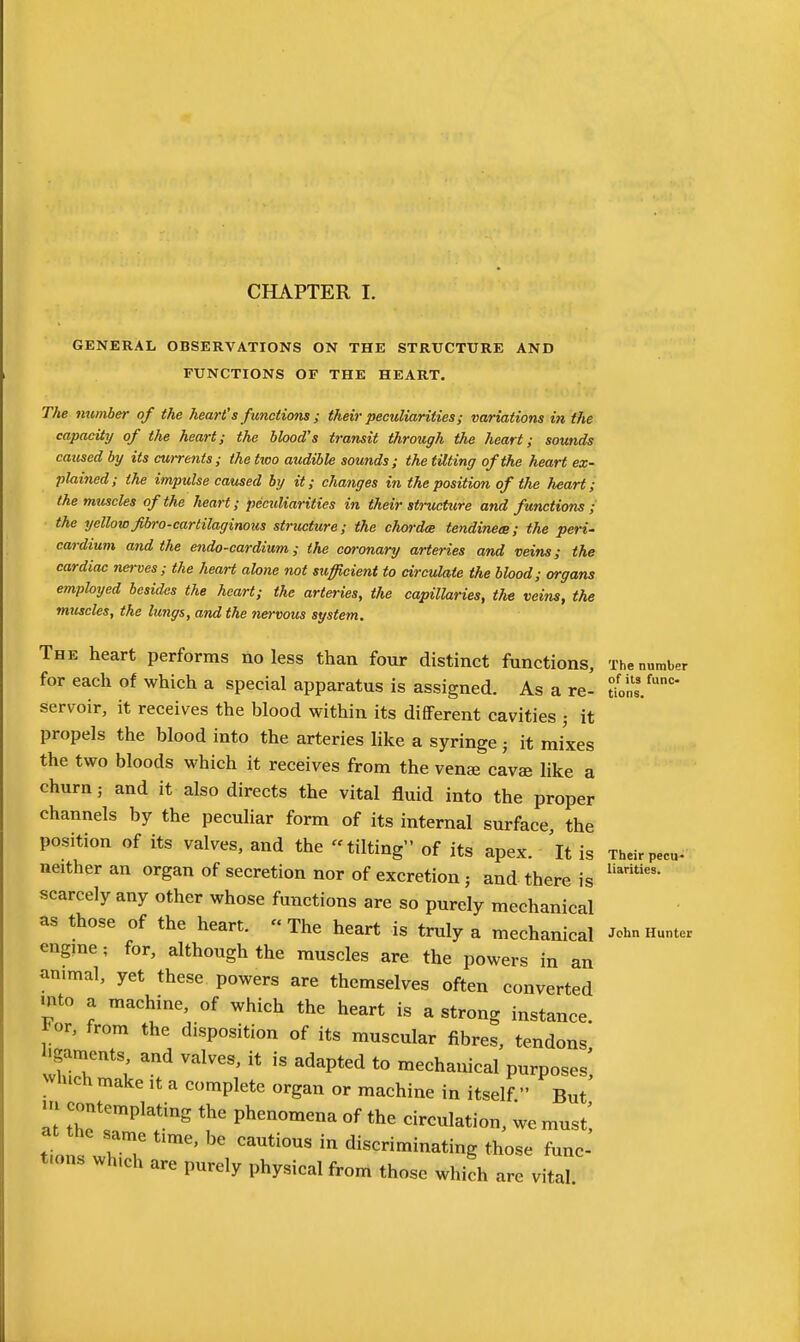 GENERAL OBSERVATIONS ON THE STRUCTURE AND FUNCTIONS OF THE HEART. The number of the heart's functions ; their peculiarities; variations in the capacity of the heart; the blood's transit through the heart; sounds caused by its cwrents ; the two audible sounds; the tUting of the heart ex- plained; the impulse caused by it; changes in the position of the heart; the muscles of the heart; peculiarities in their structure and functions ; the yellowJibro-cartilaginous structure; the chorda tendineee; the peri- cardium and the endo-cardium; the coronary arteries and veins; the cardiac nerves; the heaH alone not sufficient to circulate the blood; organs employed besides the heart; the arteries, the capillaries, the veins, the muscles, the lungs, and the nervous system. The heart performs no less than four distinct functions. The number for each of which a special apparatus is assigned. As a re- uonl/ servoir, it receives the blood within its different cavities ; it propels the blood into the arteries like a syringe j it mixes the two bloods which it receives from the venee cavae like a churn; and it also directs the vital fluid into the proper channels by the pecuhar form of its internal surface, the position of its valves, and the tilting of its apex. 'It is Theirpecu- neither an organ of secretion nor of excretion ; and there is scarcely any other whose functions are so purely mechanical as those of the heart. The heart is truly a mechanical John Hunter engine; for, although the muscles are the powers in an animal, yet these powers are themselves often converted mto a machine, of which the heart is a strong instance, l-or, from the disposition of its muscular fibres, tendons l^amcnts and valves, it is adapted to mechanical purposes', which make it a complete organ or machine in itself  But m contemplating the phenomena of the circulation, we must', at the same time, be cautious in discriminating those func- t.ons which are purely physical from those which are vital