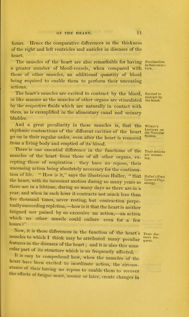 forms. Hence the comparative dififerences in the thickness of the right and left ventricles and auricles in diseases of the heart. The muscles of the heart are also remarkable for liaving Peculiarities _ in their struc- a greater number of blood-vessels, when compared with ture. those of other muscles, an additional quantity of blood being required to enable them to perform their unceasing actions. The heart's muscles are excited to contract by the blood. Excited to ... 1 f 1 . contract by in like manner as the muscles or other organs are stimulated the blood, by the respective fluids which are naturally in contact with them, as is exemplified in the alimentary canal and urinary bladder. And a great peculiarity in these muscles is, that the wiUon's rhythmic contractions of the different cavities of the heart Jjfe viscular go on in their regular order, even after the heart is removed from a living body and emptied of its blood. There is one essential difference in the functions of the Their actions muscles of the heart from those of all other organs, ex- i„'|.'' cepting those of respiration : they have no repose, their unceasing action being absolutely necessary for the continua- tion of life.  How is it, says the illustrious Haller, that Haiier's First the heart, with its incessant motion during so many years as siologyf there are in a lifetime, during so many days as there are in a year, and when in each hour it contracts not much less than five thousand times, never resting, but contraction perpe- tually succeeding repletion,—how is it that the heart is neither fatigued nor pained by so excessive an action,—an action which no other muscle could endure even for a few hours ? Now, it is these differences in the function of the heart's Their die- muscles to which I think may be attributed many peculiar features in the diseases of the heart; and it is also this mus^ cular part of its structure which is so frequently affected. It is easy to comprehend how, when the muscles of the heart have been excited to inordinate action, the circum- stance of their having no repose to enable them to recover the efiects of fatigue must, sooner or later, create changes in