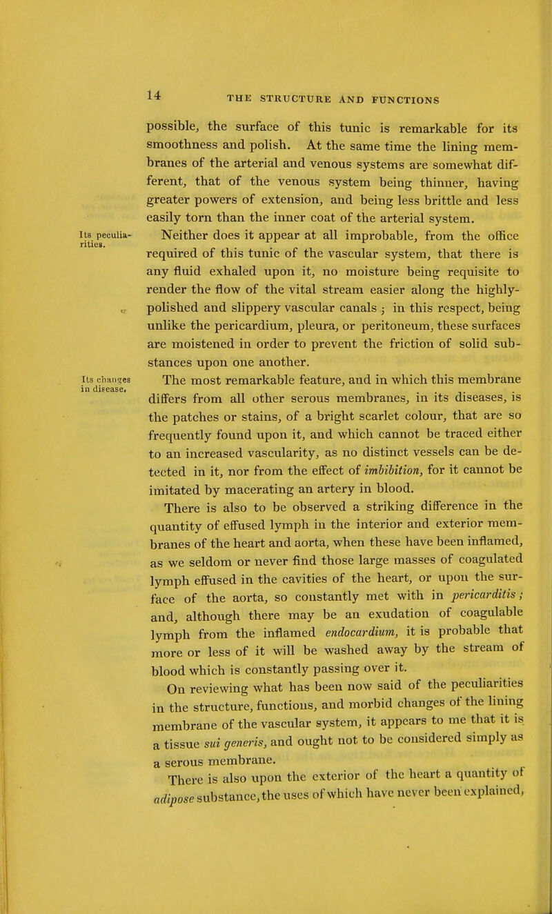 I IB peculia- rities. Its chaii2;ea in disease. possible, the surface of this tunic is remarkable for its smoothness and polish. At the same time the lining mem- branes of the arterial and venous systems are somewhat dif- ferent, that of the venous system being thinner, having greater powers of extension, and being less brittle and less easily torn than the inner coat of the arterial system. Neither does it appear at all improbable, from the ofifice required of this tunic of the vascular system, that there is any fluid exhaled upon it, no moisture being requisite to render the flow of the vital stream easier along the highly- polished and slippery vascular canals ; in this respect, being unlike the pericardium, pleura, or peritoneum, these surfaces are moistened in order to prevent the friction of solid sub- stances upon one another. The most remarkable feature, and in which this membrane differs from all other serous membranes, in its diseases, is the patches or stains, of a bright scarlet colour, that are so frequently found upon it, and which cannot be traced either to an increased vascularity, as no distinct vessels can be de- tected in it, nor from the effect of imbibition, for it cannot be imitated by macerating an artery in blood. There is also to be observed a striking difference in the quantity of effused lymph in the interior and exterior mem- branes of the heart and aorta, when these have been inflamed, as we seldom or never find those large masses of coagulated lymph effused in the cavities of the heart, or upon the sur- face of the aorta, so constantly met with in pericarditis; and, although there may be an exudation of coagulable lymph from the inflamed endocardium, it is probable that more or less of it will be washed away by the stream of blood which is constantly passing over it. On reviewing what has been now said of the pecuharities in the structure, functions, and morbid changes of the Hning membrane of the vascular system, it appears to me that it is a tissue sui generis, and ought not to be considered simply as a serous membrane. There is also upon the exterior of the heart a quantity of arfipose substance, the uses of which have never been explained,