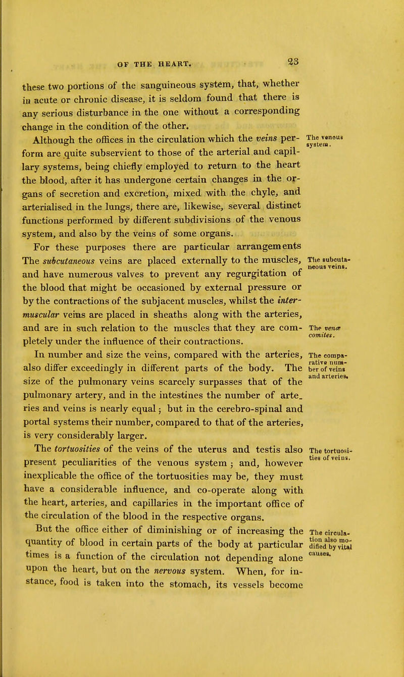 these two portions of the sanguineous system, that, whether iu acute or chronic disease, it is seldom found that there is any serious disturbance in the one without a corresponding change in the condition of the other. Although the offices in the circulation which the veins per- Thtem* form are quite subservient to those of the arterial and capil- lary systems, being chiefly employed to return to the heart the blood, after it has undergone certain changes in the or- gans of secretion and excretion, mixed with the chyle, and arterialised in the lungs, there are, likewise, several distinct functions performed by diflferent subdivisions of the venous system, and also by the veins of some organs. For these purposes there are particular arrangements The subcutaneous veins are placed externally to the muscles. The gubcuta- • • c veins. and have numerous valves to prevent any regurgitation of the blood that might be occasioned by external pressure or by the contractions of the subjacent muscles, whilst the inter- muscular veins are placed in sheaths along with the arteries, and are in such relation to the muscles that they are com- The vena . r 1 • • comites. pletely under the influence of their contractions. In number and size the veins, compared with the arteries. The compa- also differ exceedingly in different parts of the body. The ber of veins size of the pulmonary veins scarcely surpasses that of the pulmonary artery, and in the intestines the number of arte, ries and veins is nearly equal; but in the cerebro-spinal and portal systems their number, compared to that of the arteries, is very considerably larger. The tortuosities of the veins of the uterus and testis also The tortuosi- present peculiarities of the venous system; and, however inexplicable the office of the tortuosities may be, they must have a considerable influence, and co-operate along with the heart, arteries, and capillaries in the important office of the circulation of the blood in the respective organs. But the office either of diminishing or of increasing the The cireuia- quantity of blood in certain parts of the body at particular amed by vTui times is a function of the circulation not depending alone upon the heart, but on the nervous system. When, for in- stance, food is taken into the stomach, its vessels become