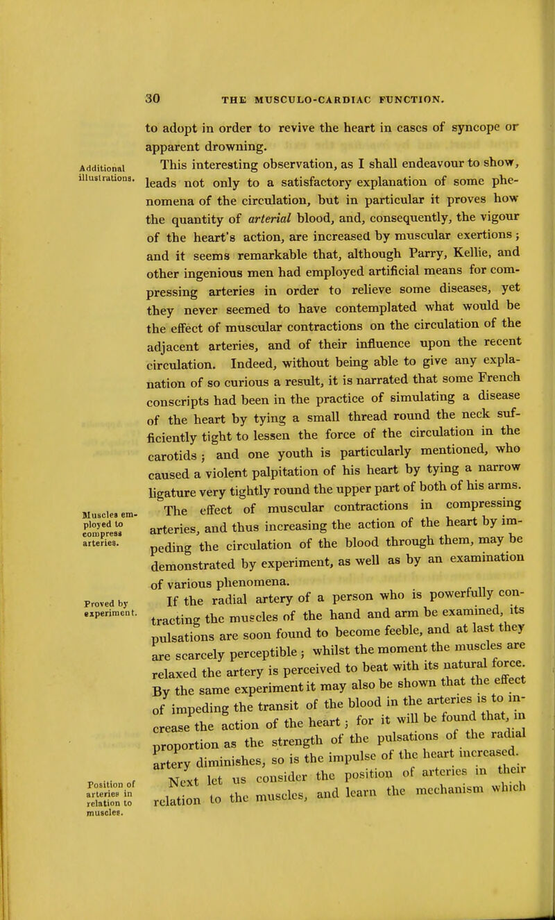 Additional illuslratioQS. Blusclea em- ployed to coiiiprest arteries. Proved by •xperimeut. Position of arterief in relation to muscles. to adopt in order to revive the heart in cases of syncope or apparent drowning. This interesting observation, as I shall endeavour to show, leads not only to a satisfactory explanation of some phe- nomena of the circulation, but in particular it proves how the quantity of arterial blood, and, consequently, the vigour of the heart's action, are increased by muscular exertions ; and it seems remarkable that, although Parry, Kellie, and other ingenious men had employed artificial means for com- pressing arteries in order to relieve some diseases, yet they never seemed to have contemplated what would be the effect of muscular contractions on the circulation of the adjacent arteries, and of their influence upon the recent circulation. Indeed, without being able to give any expla- nation of so curious a result, it is narrated that some French conscripts had been in the practice of simulating a disease of the heart by tying a small thread round the neck suf- ficiently tight to lessen the force of the circulation in the carotids ; and one youth is particularly mentioned, who caused a violent palpitation of his heart by tying a narrow Ugature very tightly round the upper part of both of his arms. The effect of muscular contractions in compressmg arteries, and thus increasing the action of the heart by im- peding the circulation of the blood through them, may be demonstrated by experiment, as weU as by an exammation of various phenomena. If the radial artery of a person who is powerfully con- tracting the muscles of the hand and arm be examined, its pulsations are soon found to become feeble, and at last they are scarcely perceptible ; whilst the moment the muscles are relaxed the artery is perceived to beat with its natural force By the same experiment it may also be shown that the effect of impeding the transit of the blood in ^^^'''^^'I'Xn crease the action of the heart; for it wiU be found that m proportion as the strength of the pulsations of the radial artery diminishes, so is the impulse of the heart increased. Next let us consider the position of arteries in their relation to the muscles, and learn the mechanism which