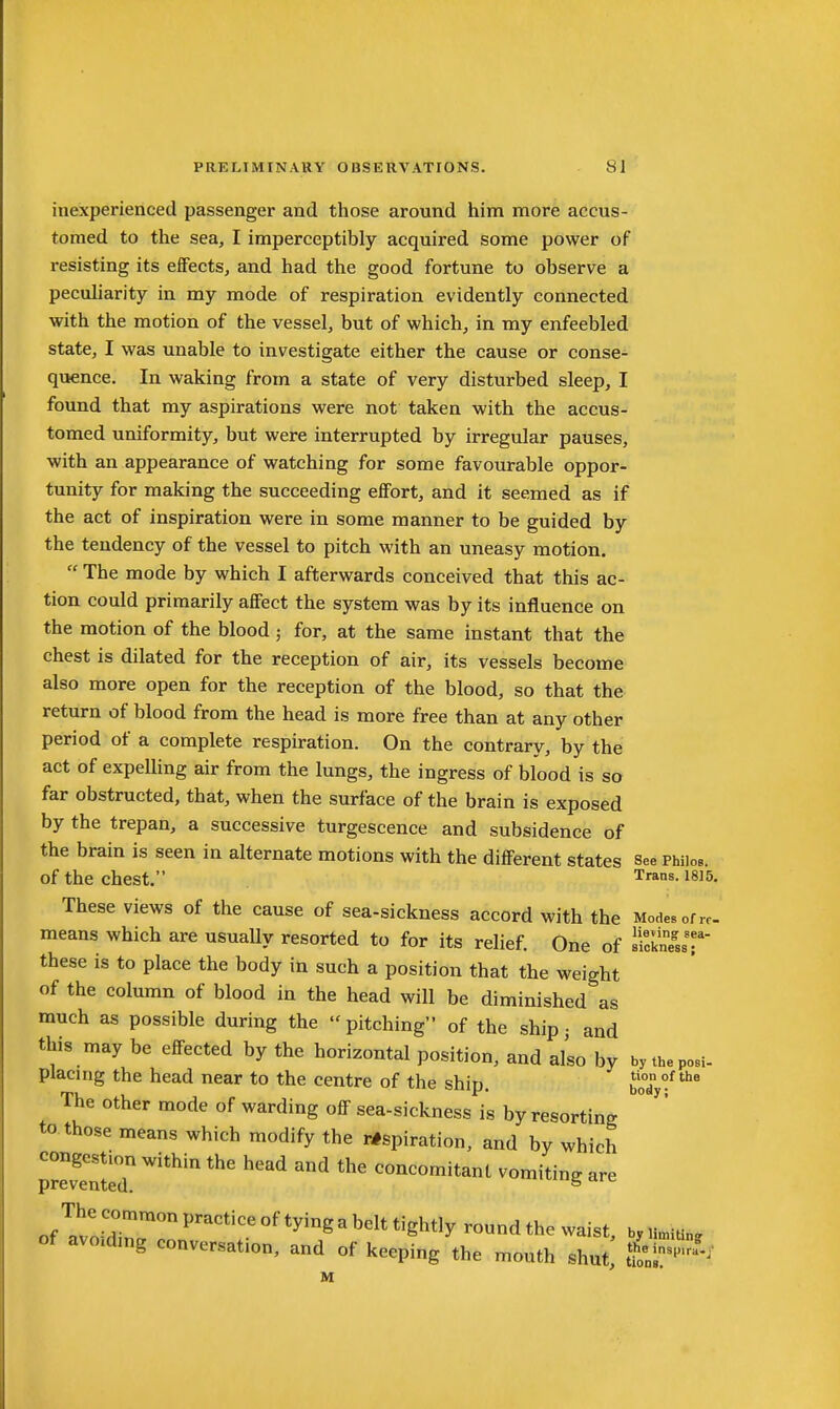 inexperienced passenger and those around him more accus- tomed to the sea, I imperceptibly acquired some power of resisting its effects, and had the good fortune to observe a peculiarity in my mode of respiration evidently connected with the motion of the vessel, but of which, in my enfeebled state, I was unable to Investigate either the cause or conse- quence. In waking from a state of very disturbed sleep, I found that my aspirations were not taken with the accus- tomed uniformity, but were interrupted by irregular pauses, with an appearance of watching for some favourable oppor- tunity for making the succeeding effort, and it seemed as if the act of inspiration were in some manner to be guided by the tendency of the vessel to pitch with an uneasy motion,  The mode by which I afterwards conceived that this ac- tion could primarily affect the system was by its influence on the motion of the blood ; for, at the same instant that the chest is dilated for the reception of air, its vessels become also more open for the reception of the blood, so that the return of blood from the head is more free than at any other period of a complete respiration. On the contrary, by the act of expelling air from the lungs, the ingress of blood is so far obstructed, that, when the surface of the brain is exposed by the trepan, a successive turgescence and subsidence of the brain is seen in alternate motions with the different states see Phiios. of the chest. ^s-1815. These views of the cause of sea-sickness accord with the Modes of rc. means which are usually resorted to for its relief. One of slSs these IS to place the body in such a position that the weight of the column of blood in the head will be diminished as much as possible during the  pitching of the ship • and this may be effected by the horizontal position, and also by bytheposi- placirig the head near to the centre of the ship. boTy^* The other mode of warding off sea-sickness is by resorting to those means which modify the respiration, and by which prrvlnteT ^'''^'^ '''' ^'^ ^ concomitant vomiting are of?voSr''*'°^*'^'^^^**'^^*'y ™dthe waist, byn.ltin. of avo.dmg conversation, and of keeping the mouth shut, i^^-^