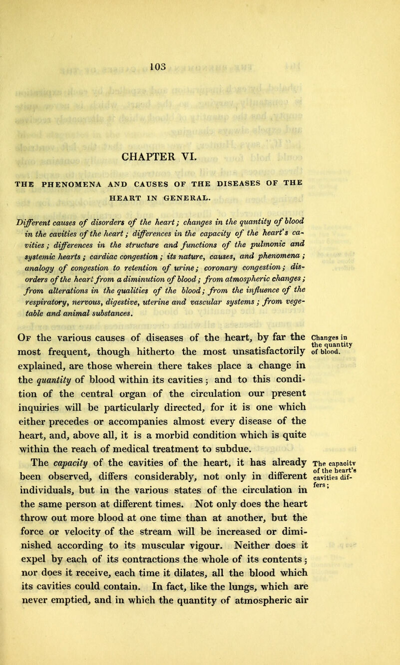 CHAPTER VI. THE PHENOMENA AND CAUSES OF THE DISEASES OF THE HEART IN GENERAL. Different causes of disorders of the heart; changes in the quantity of blood in the cavities of the heart; differences in the capacity of the heart's ca-^ vities; differences in the structure and functions of the pulmonic and systemic hearts ; cardiac congestion ; its nature^ causes, and phenomena; analogy of congestion to retention of urine; coronary congestion; dis- orders of the heart from a diminution of blood; from atmospheric changes ; from alterations in the qualities of the blood; from the influence of the respiratory, nervous, digestive, uterine and vascular systems ; from vege- table and animal substances. Of the various causes of diseases of the heart, by far the changes in . „ .i the quantity most frequent, though hitherto the most unsatisractorily of blood, explained, are those wherein there takes place a change in the quantity of blood within its cavities; and to this condi- tion of the central organ of the circulation our present inquiries will be particularly directed, for it is one which either precedes or accompanies almost every disease of the heart, and, above all, it is a morbid condition which is quite within the reach of medical treatment to subdue. The capacity of the cavities of the heart, it has already The capaoitv been observed, differs considerably, not only in different cavities dif- individuals, but in the various states of the circulation in the same person at different times. Not only does the heart throw out more blood at one time than at another, but the force or velocity of the stream will be increased or dimi- nished according to its muscular vigour. Neither does it expel by each of its contractions the whole of its contents; nor does it receive, each time it dilates, all the blood which its cavities could contain. In fact, like the lungs, which are never emptied, and in which the quantity of atmospheric air