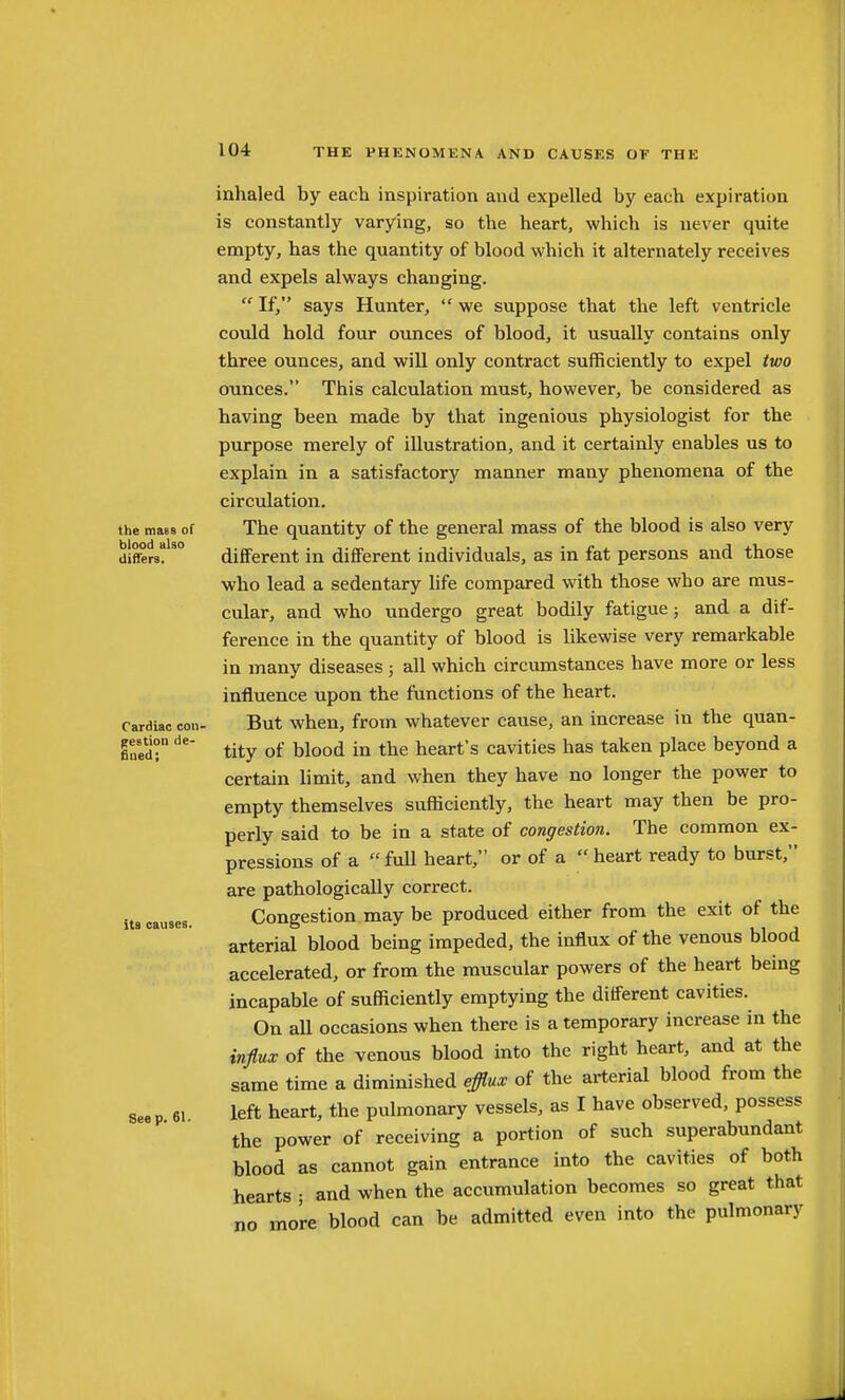 the mass of blood also differs. Cardiac con- gestion de- fined; Its causes. Seep. 61. inhaled by each inspiration and expelled by each expiration is constantly varying, so the heart, which is never quite empty, has the quantity of blood which it alternately receives and expels always changing.  If, says Hunter,  we suppose that the left ventricle could hold four ounces of blood, it usually contains only three ounces, and will only contract sufficiently to expel two ounces. This calculation must, however, be considered as having been made by that ingenious physiologist for the purpose merely of illustration, and it certainly enables us to explain in a satisfactory manner many phenomena of the circulation. The quantity of the general mass of the blood is also very different in different individuals, as in fat persons and those who lead a sedentary life compared with those who are mus- cular, and who undergo great bodily fatigue; and a dif- ference in the quantity of blood is likewise very remarkable in many diseases ; all which circumstances have more or less influence upon the functions of the heart. But when, from whatever cause, an increase in the quan- tity of blood in the heart's cavities has taken place beyond a certain limit, and when they have no longer the power to empty themselves sufficiently, the heart may then be pro- perly said to be in a state of congestion. The common ex- pressions of a  full heart, or of a  heart ready to burst, are pathologically correct. Congestion may be produced either from the exit of the arterial blood being impeded, the influx of the venous blood accelerated, or from the muscular powers of the heart being incapable of sufficiently emptying the different cavities. On aU occasions when there is a temporary increase in the influx of the venous blood into the right heart, and at the same time a diminished efflux of the arterial blood from the left heart, the pulmonary vessels, as I have observed, possess the power of receiving a portion of such superabundant blood as cannot gain entrance into the cavities of both hearts • and when the accumulation becomes so great that no more blood can be admitted even into the pulmonary