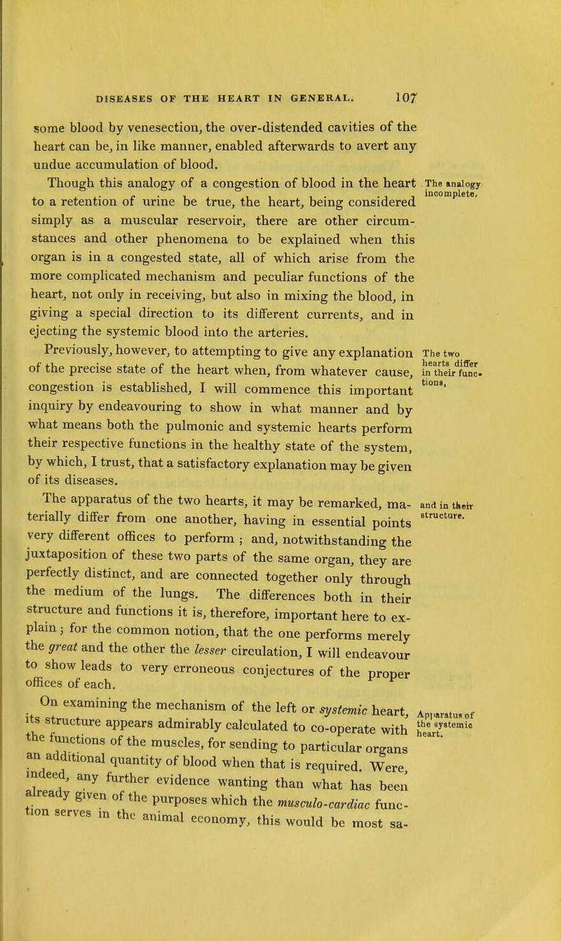 some blood by venesection, the over-distended cavities of the heart can be, in like manner, enabled afterwards to avert any undue accumulation of blood. Though this analogy of a congestion of blood in the heart The analogy r ■ 1 . 11 1. -11 incomplete. to a retention or urine be true, the heart, being considered simply as a muscular reservoir, there are other circum- stances and other phenomena to be explained when this organ is in a congested state, all of which arise from the more complicated mechanism and peculiar functions of the heart, not only in receiving, but also in mixing the blood, in giving a special direction to its different currents, and in ejecting the systemic blood into the arteries. Previously, however, to attempting to give any explanation The two of the precise state of the heart when, from whatever cause, in thei/func. congestion is established, I will commence this important inquiry by endeavouring to show in what manner and by what means both the pulmonic and systemic hearts perform their respective functions in the healthy state of the system, by which, I trust, that a satisfactory explanation may be given of its diseases. The apparatus of the two hearts, it may be remarked, ma- and in their terially differ from one another, having in essential points very different offices to perform ; and, notwithstanding the juxtaposition of these two parts of the same organ, they are perfectly distinct, and are connected together only through the medium of the lungs. The differences both in their structure and functions it is, therefore, important here to ex- plain 3 for the common notion, that the one performs merely the great and the other the lesser circulation, I will endeavour to show leads to very erroneous conjectures of the proper offices of each. On examining the mechanism of the left or systemic heart, Ap„aratu.c Its structure appears admirably calculated to co-operate with h'' 7°' the lunctions of the muscles, for sending to particular organs an additional quantity of blood when that is required Were indeed, any ftirther evidence wanting than what has been already given of the purposes which the musculo-cardiac func- tion serves in the animal economy, this would be most sa- of lie