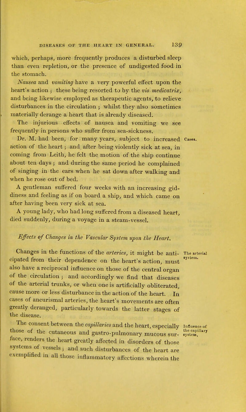 which, perhaps, more frequently produces a disturbed sleep than even repletion, or the presence of undigested food in the stomach. Nausea and vomiting have a very powerful effect upon the heart's action ; these being resorted to by the vis medicatrix, and being likewise employed as therapeutic agents, to relieve disturbances in the circulation ; whilst they also sometimes materially derange a heart that is already diseased. The injurious effects of nausea and vomiting we see frequently in persons who suffer from sea-sickness. Dr. M. had been, for many years, subject to increased Casei. action of the heart ; and after being violently sick at sea, in coming from Leith, he felt the motion of the ship continue about ten days ; and during the same period he complained of singing in the ears when he sat down after walking and when he rose out of bed. A gentleman suffered four weeks with an increasing gid- diness and feeling as if on board a ship, and which came on after having been very sick at sea. A young lady, who had long suffered from a diseased heart, died suddenly, during a voyage in a steam-vessel. Effects of Changes in the Vascular System upon the Heart. Changes in the functions of the arteries, it might be anti- The arterial cipated from their dependence on the heart's action, must also have a reciprocal influence on those of the central organ of the circulation ; and accordingly we find that diseases of the arterial trunks, or when one is artificially obliterated, cause more or less disturbance in the action of the heart. In cases of aneurismal arteries, the heart's movements are often greatly deranged, particularly towards the latter stages of the disease. The consent between the capillaries and the heart, especially influence of those of the cutaneous and gastro-pulmonary mucous sur- SS' face, renders the heart greatly affected in disorders of those systems of vessels ■ and such disturbances of the heart are exemplified in all those inflammatory affections wherein the