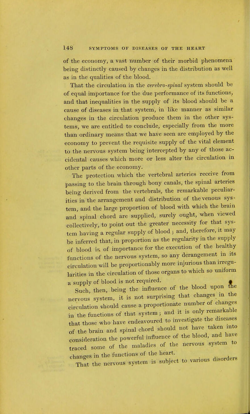 of the economy, a vast number of their morbid phenomena being distinctly caused by changes in the distribution as well as in the qualities of the blood. That the circulation in the cerebrospinal system should be of equal importance for the due performance of its functions, and that inequalities in the supply of its blood should be a cause of diseases in that system, in like manner as similar changes in the circulation produce them in the other sys- tems, we are entitled to conclude, especially from the more than ordinary means that we have seen are employed by the economy to prevent the requisite supply of the vital element to the nervous system being intercepted by any of those ac- cidental causes which more or less alter the circulation in other parts of the economy. The protection which the vertebral arteries receive from passing to the brain through bony canals, the spinal arteries being derived from the vertebrals, the remarkable pecuhar- ities in the arrangement and distribution of the venous sys- tem, and the large proportion of blood with which the brain and' spinal chord are supplied, surely ought, when viewed collectively, to point out the greater necessity for that sys- tem having a regular supply of blood 5 and, therefore, it may be inferred that, in proportion as the regularity in the supply of blood i& of importance for the execution of the healthy functions of the nervous system, so any derangement in its circulation will be proportionably more injurious than irregu- larities in the circulation of those organs to which so umform a supply of blood is not required. * Such, then, being the influence of the blood upon fhe nervous system, it is not surprising that changes in the circulation should cause a proportionate number of changes in the functions of that system; and it is only remarkable that those who have endeavoured to investigate the diseases of the brain and spinal chord should not have taken into consideration the powerful influence of the blood, and have traced some of the maladies of the nervous system to r hanees in the functions of the heart. Zt the nervous system is subject .0 various disorders