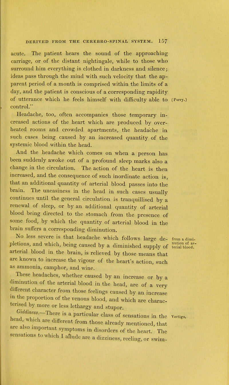 acute. The patient hears the sound of the approaching carriage, or of the distant nightingale, while to those who surround him everything is clothed in darkness and silence 5 ideas pass through the mind with such velocity that the ap- parent period of a month is comprised within the limits of a day, and the patient is conscious of a corresponding rapidity of utterance which he feels himself with diflBculty able to (Pnrry.) control. Headache, too, often accompanies those temporary in- creased actions of the heart which are produced by over- heated rooms and crowded apartments, the headache in such cases being caused by an increased quantity of the systemic blood within the head. And the headache which comes on when a person has been suddenly awoke out of a profound sleep marks also a change in the circulation. The action of the heart is then increased, and the consequence of such inordinate action is, that an additional quantity of arterial blood passes into the brain. The uneasiness in the head in such cases usually continues until the general circulation is tranquillised by a renewal of sleep, or by an additional quantity of arterial blood being directed to the stomach from the presence of some food, by which the quantity of arterial blood in the brain suffers a corresponding diminution. No less severe is that headache which follows large de- fromadimi- pletions, and which, being caused by a diminished supply of ^^^oT arterial blood in the brain, is relieved by those means that are known to increase the vigour of the heart's action, such as ammonia, camphor, and wine. These headaches, whether caused by an increase or by a diminution of the arterial blood in the head, are of a very different character from those feelings caused by an increase in the proportion of the venous blood, and which are charac tensed by more or less lethargy and stupor Giddiness-There is a particular class of sensations in the head which are different from those already mentioned, that are also important symptoms in disorders of the heart. The sensations to which I aflude are a dizziness, reeling, or swim- Vertigo.