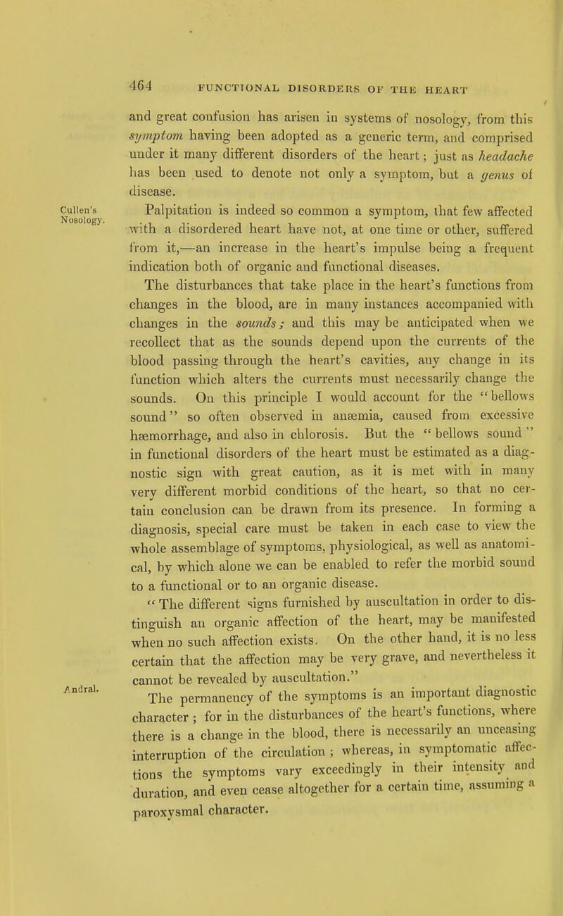 and great coufusiou has arisen in systems of nosology, from this symptom having been adopted as a generic term, and comprised under it many different disorders of the heart; just as headache has been used to denote not only a symptom, but a genus of disease. Cuiien's Palpitation is indeed so common a symptom, that few affected Nosology. •i Tini With a disordered heart have not, at one time or other, suffered from it,—an increase in the heart's impulse being a frequent indication both of organic and functional diseases. The disturbances that take place in the heart's functions from changes in the blood, are in many instances accompanied with changes in the sounds; and this may be anticipated when we recollect that as the sounds depend upon the currents of the blood passing through the heart's cavities, any change in its function which alters the currents must necessarily change tlie sounds. On this principle I would account for the bellows sound so often observed in anaemia, caused fi'om excessive hsemorrhage, and also in chlorosis. But the bellows sound in functional disorders of the heart must be estimated as a diag- nostic sign with great caution, as it is met with in many very different morbid conditions of the heart, so that no cer- tain conclusion can be drawn from its presence. In forming a diagnosis, special care must be taken in each case to view the whole assemblage of symptoms, physiological, as well as anatomi- cal, by which alone we can be enabled to refer the morbid sound to a functional or to an organic disease.  The different signs furnished by auscultation in order to dis- tinguish an organic affection of the heart, may be manifested when no such affection exists. On the other hand, it is no less certain that the affection may be very grave, and nevertheless it cannot be revealed by auscultation. The permanency of the symptoms is an important diagnostic character ; for in the disturbances of the heart's functions, where there is a change in the blood, there is necessarily an unceasing interruption of the circulation ; whereas, in symptomatic affec- tions the symptoms vary exceedingly in their intensity and duration, and even cease altogether for a certain time, assuming a paroxysmal character. /.ndral.