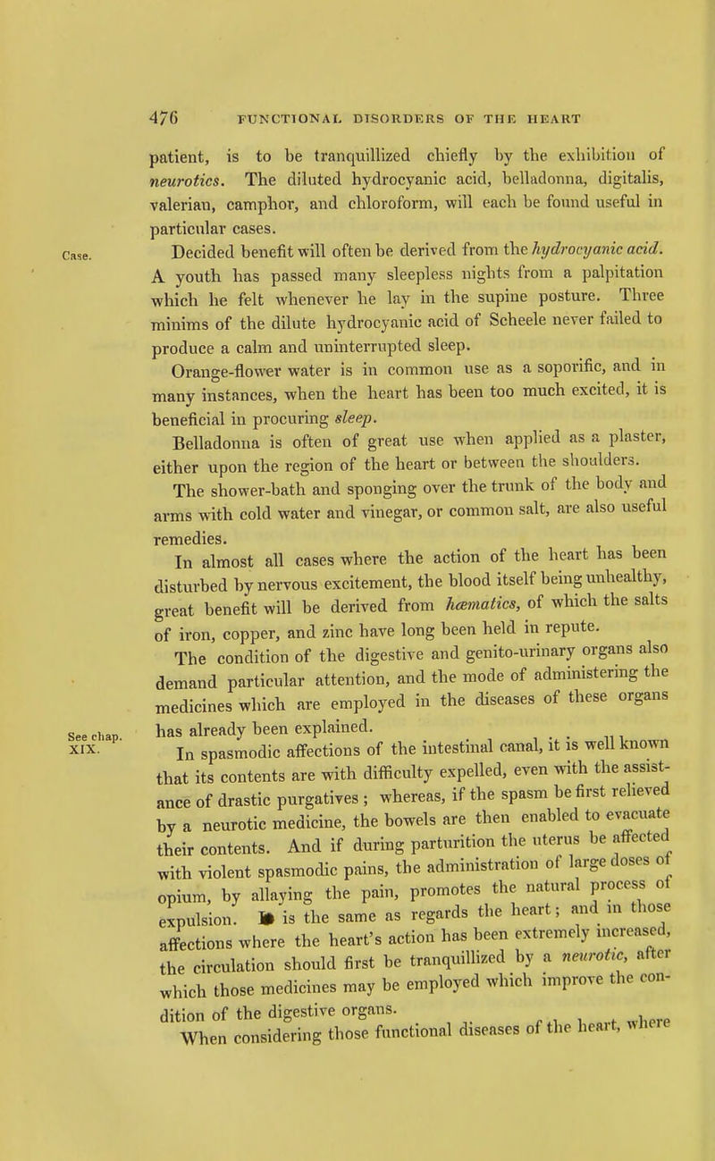 patient, is to be tranquillized cbiefly by tbe exhibition of neurotics. The diluted hydrocyanic acid, belladonna, digitalis, valerian, camphor, and chloroform, will each be found useful in particular cases. Case. Decided benefit will often be derived from the hydrocyanic acid. A youth has passed many sleepless nights from a palpitation which he felt whenever he lay in the supine posture. Three minims of the dilute hydrocyanic acid of Scheele never failed to produce a calm and uninterrupted sleep. Orange-flower water is in common use as a soporific, and in many instances, when the heart has been too much excited, it is beneficial in procuring sleep. Belladonna is often of great use when applied as a plaster, either upon the region of the heart or between the shoulders. The shower-bath and sponging over the trunk of the body and arms with cold water and vinegar, or common salt, are also useful remedies. In almost all cases where the action of the heart has been disturbed by nervous excitement, the blood itself being unhealthy, great benefit will be derived from hcematics, of which the salts of iron, copper, and zinc have long been held in repute. The condition of the digestive and genito-urinary organs also demand particular attention, and the mode of administermg the medicines which are employed in the diseases of these organs See chap ^as already been explained. XIX. In spasmodic affections of the intestinal canal, it as well known that its contents are with difficulty expelled, even with the assist- ance of drastic purgatives ; whereas, if the spasm be first relieved by a neurotic medicine, the bowels are then enabled to evacuate their contents. And if during parturition the uterus be affected with violent spasmodic pains, tbe administration of large doses of opium, by allaying the pain, promotes the natural process of expulsion. 1* is the same as regards the heart; and in those affections where the heart's action has been extremely increased, the circulation should first be tranquillized by a neuroUc after which those medicines may be employed which improve the con- dition of the digestive organs. 1 where When considering those functional diseases of the heart, where