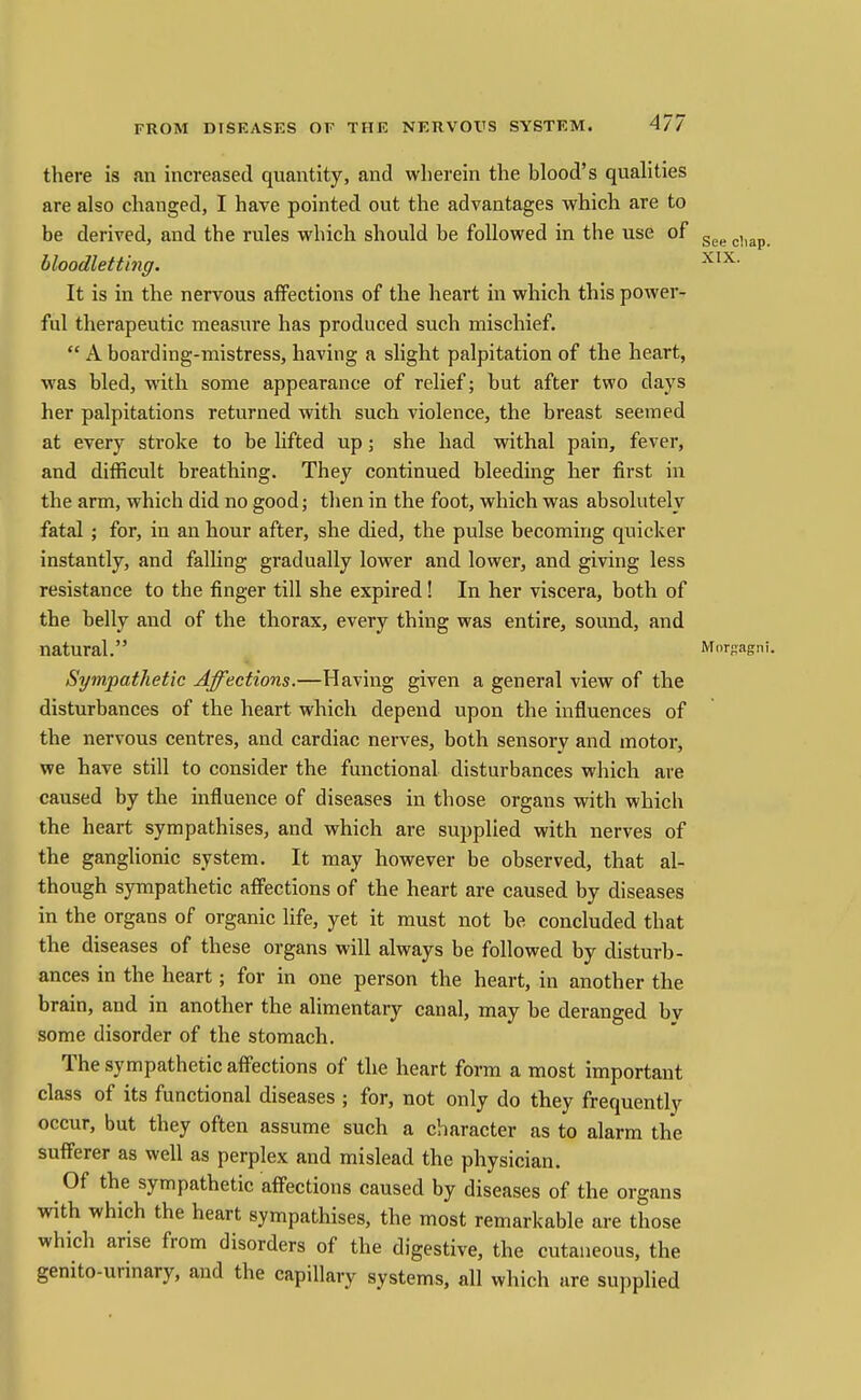 See cliap. XIX. I there is an increased quantity, and wherein the blood's qualities are also changed, I have pointed out the advantages which are to be derived, and the rules which should be followed in the use of bloodlettinff. It is in the nervous affections of the heart in which this power- ful therapeutic measure has produced such mischief.  A boarding-mistress, having a slight palpitation of the heart, was bled, with some appearance of relief; but after two days her palpitations returned with such violence, the breast seemed at every stroke to be lifted up; she had withal pain, fever, and difficult breathing. They continued bleeding her first in the arm, which did no good; then in the foot, which was absolutely fatal ; for, in an hour after, she died, the pulse becoming quicker instantly, and falling gradually lower and lower, and giving less resistance to the finger till she expired! In her viscera, both of the belly and of the thorax, every thing was entire, sound, and natural. Morpagni. Sympathetic Affections.—Having given a general view of the disturbances of the heart which depend upon the influences of the nervous centres, and cardiac nerves, both sensory and motor, we have still to consider the functional disturbances which are caused by the influence of diseases in those organs with which the heart sympathises, and which are supplied with nerves of the ganglionic system. It may however be observed, that al- though sympathetic affections of the heart are caused by diseases in the organs of organic life, yet it must not be concluded that the diseases of these organs will always be followed by disturb- ances in the heart; for in one person the heart, in another the brain, and in another the alimentary canal, may be deranged by some disorder of the stomach. The sympathetic afi'ections of the heart form a most important class of its functional diseases ; for, not only do they frequently occur, but they often assume such a character as to alarm the sufferer as well as perplex and mislead the physician. Of the sympathetic affections caused by diseases of the organs with which the heart sympathises, the most remarkable are those which arise from disorders of the digestive, the cutaneous, the genito-urinary, and the capillary systems, all which are supplied