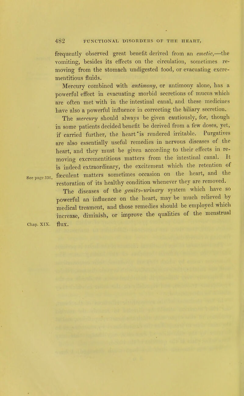 frequently observed grefit benefit derived from an emetic,—the vomiting, besides its effects on the circulation, sometimes re- moving from the stomach undigested food, or evacuating excre- mentitious fluids. Mercury combined with antimomj, or antimony alone, has a powerful effect in evacuating morbid secretions of mucus which are often met with in the intestinal canal, and these medicines have also a powerful influence in correcting the biliary secretion. The mercury should always be given cautiously, for, though in some patients decided benefit be derived from a few doses, yet, if carried further, the heart'is rendered irritable. Purgatives are also essentially useful remedies in nervous diseases of the heart, and they must be given according to their effects in re- moving excrementitious matters from the intestinal canal. It is indeed extraordinary, the excitement which the retention of See page 33C. fseculent matters sometimes occasion on the heart, and the restoration of its healthy condition whenever they are removed. The diseases of the ffenifo-unnary system which have so powerful an influence on the heart, may be much relieved by medical treament, and those remedies should be employed which increase, diminish, or improve the qualities of the menstrual Chap. XTX. flux.