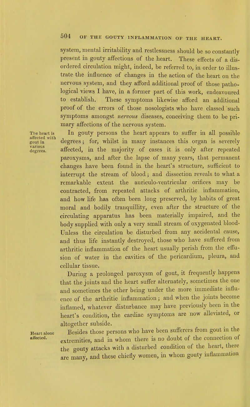 The heart is atfected with gout in various degrees. Heart alone affected. system, mental irritability and restlessness should be so constantly present in gouty affections of the heart. These effects of a dis- ordered circulation might, indeed, be referred to, in order to illus- trate the influence of changes in the action of the heart on the nervous system, and they afford additional proof of those patho- logical views 1 have, in a former part of this work, endeavoured to estabhsh. These symptoms likewise afford an additional proof of the errors of those nosologists who have classed such symptoms amongst nervous diseases, conceiving them to be pri- mary affections of the nervous system. In gouty persons the heart appears to suffer in all possible degrees; for, whilst in many instances this organ is severely affected, in the majority of cases it is only after repeated paroxysms, and after the lapse of many years, that permanent changes have been found in the heart's structure, sufficient to interrupt the stream of blood; and dissection reveals to what a remarkable extent the auriculo-ventricular orifices may be contracted, from repeated attacks of arthritic inflammation, and how Ufe has often been long preserved, by habits of great moral and bodily tranquillity, even after the structure of the circulating apparatus has been materially impaired, and the body supphed with only a very small stream of oxygenated blood- Unless the circulation be disturbed from any accidental cause, and thus life instantly destroyed, those who have suffered from arthritic inflammation of the heart usually perish from the effu- sion of water in the cavities of the pericardium, pleura, and cellular tissue. During a prolonged paroxysm of gout, it frequently happens that the joints and the heart suffer alternately, sometimes the one and sometimes the other being under the more immediate mflu- ence of the arthritic inflammation; and when the joints become inflamed, whatever disturbance may have previously been in the heart's condition, the cardiac symptoms are now alleviated, or altogether subside- Besides those persons who have been sufferers from gout in the extremities, and in whom there is no doubt of the connection of the gouty attacks with a disturbed condition of the heart, there are many, and these chiefly women, in whom gouty inflammation