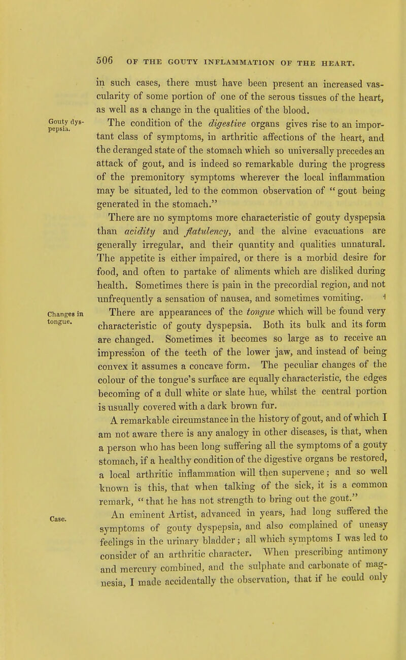 in such cases, there must have been present an increased vas- cularity of some portion of one of the serous tissues of the heart, as well as a change in the qualities of the blood, pepsia condition of the digestive organs gives rise to an impor- tant class of symptoms, in arthritic affections of the heart, and the deranged state of the stomach which so universally precedes an attack of gout, and is indeed so remarkable during the progress of the premonitory symptoms wherever the local inflammation may be situated, led to the common observation of  gout being generated in the stomach. There are no symptoms more characteristic of gouty dyspepsia than acidity and flatulency, and the alvine evacuations are generally irregular, and their quantity and qualities unnatural. The appetite is either impaired, or there is a morbid desire for food, and often to partake of aliments which are disliked during health. Sometimes there is pain in the precordial region, and not unfrequently a sensation of nausea, and sometimes vomiting. ^ Changes in There are appearances of the tongue which will be found very tongue. characteristic of gouty dyspepsia. Both its bulk and its form are changed. Sometimes it becomes so large as to receive an impression of the teeth of the lower jaw, and instead of being convex it assumes a concave form. The pecuUar changes of the colour of the tongue's surface are equally characteristic, the edges becoming of a dull white or slate hue, whilst the central portion is usually covered with a dark brown fur. A remarkable circumstance in the history of gout, and of which I am not aware there is any analogy in other diseases, is that, when a person who has been long suffering all the symptoms of a gouty stomach, if a healthy condition of the digestive organs be restored, a local arthritic inflammation will then supervene; and so well known is this, that when talking of the sick, it is a common remark,  that he has not strength to bring out the gout. Case. An eminent Artist, advanced in years, had long suffered the symptoms of gouty dyspepsia, and also complained of uneasy feelings in the urinary bladder; all which symptoms T was led to consider of an arthritic character. When prescribing antimony and mercury combined, and the sul])hate and carbonate of mag- nesia, I made accidentally the observation, that if he could only