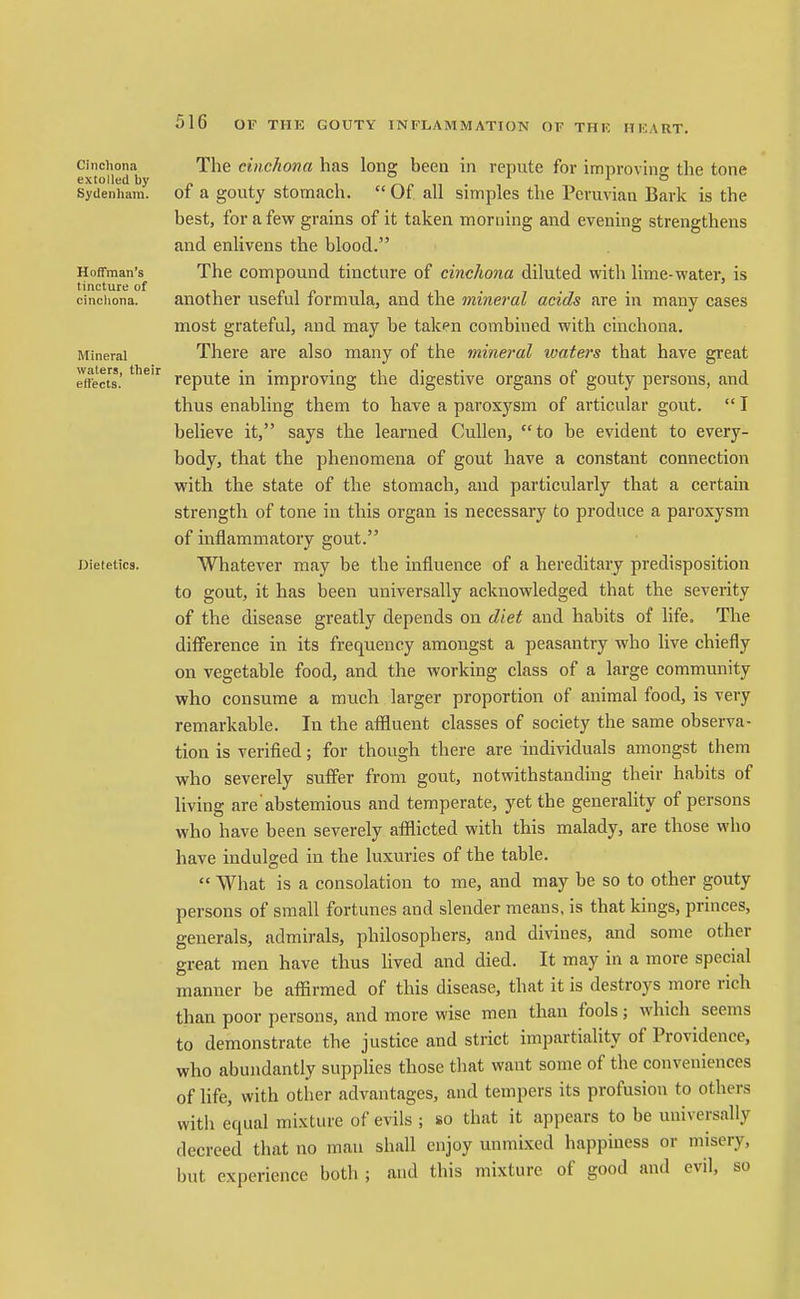 Cinchona The ctiic/iona has Ions; been in repute for imnrovhio- the tone extolled by . i >^,> ,i . l o SyUenhara. 01 a gouty stomach.  Of all simples the Peruvian Bark is the best, for a few grains of it taken morning and evening strengthens and enlivens the blood. Hoffman's The compound tincture of cinchona diluted with lime-water, is cinchona. another useful formula, and the mineral acids are in many cases most grateful, and may be taken combined with cinchona. Mineral There are also many of the mineral ivaters that have great effe'cts.' '^ repute in improving the digestive organs of gouty persons, and thus enabling them to have a paroxysm of articular gout,  I believe it, says the learned Cullen, to be evident to every- body, that the phenomena of gout have a constant connection with the state of the stomach, and particularly that a certain strength of tone in this organ is necessary to produce a paroxysm of inflammatory gout. Dietetics. Whatever may be the influence of a hereditary predisposition to gout, it has been universally acknowledged that the severity of the disease greatly depends on diet and habits of life. The difference in its frequency amongst a peasantry who live chiefly on vegetable food, and the working class of a large community who consume a much larger proportion of animal food, is very remarkable. In the affluent classes of society the same observa- tion is verified; for though there are individuals amongst them who severely suflPer from gout, notwithstanding their habits of living are abstemious and temperate, yet the generality of persons who have been severely afflicted with this malady, are those who have indulged in the luxuries of the table.  What is a consolation to me, and may be so to other gouty persons of small fortunes and slender means, is that kings, princes, generals, admirals, philosophers, and divines, and some other great men have thus lived and died. It may in a more special manner be affirmed of this disease, that it is destroys more rich than poor persons, and more wise men than fools; which seems to demonstrate the justice and strict impartiality of Providence, who abundantly supplies those that want some of the conveniences of life, with other advantages, and tempers its profusion to others with equal mixture of e^dls ; so that it appears to be universally decreed that no man shall enjoy unmixed happiness or misery, but experience both ; and this mixture of good and evil, so