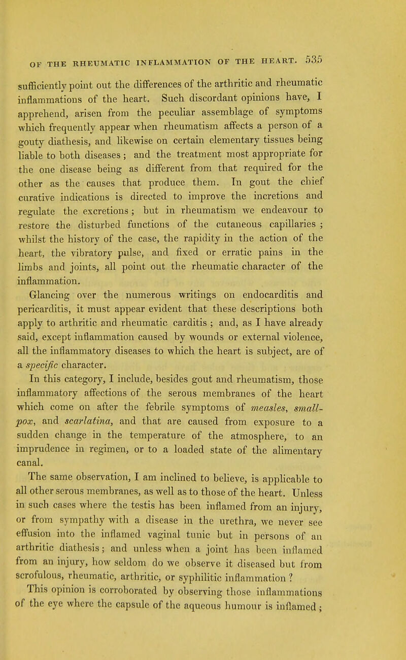 sufficiently poiut out the differences of the arthritic and rheumatic inflammations of the heart. Such discordant opinions have, I apprehend, arisen from the peculiar assemblage of symptoms which frequently appear when rheumatism affects a person of a gouty diathesis, and hkewise on certain elementary tissues being liable to both diseases ; and the treatment most appropriate for the one disease being as different from that required for the other as the causes that produce them. In gout the chief curative indications is directed to improve the incretions and regulate the excretions; but in rheumatism we endeavour to restore the disturbed functions of the cutaneous capillaries ; whilst the history of the case, the rapidity in the action of the heart, the vibratory pulse, and fixed or erratic pains in the limbs and joints, all point out the rheumatic character of the inflammation. Glancing over the numerous writings on endocarditis and pericarditis, it must appear evident that these descriptions both apply to arthritic and rheumatic carditis ; and, as I have already said, except inflammation caused by wounds or external violence, all the inflammatory diseases to which the heart is subject, are of a specific character. In this category, I include, besides gout and rheumatism, those inflammatory afiections of the serous membranes of the heart which come on after the febrile symptoms of measles, small- pox, and scarlatina, and that are caused from exposure to a sudden change in the temperature of the atmosphere, to an imprudence in regimen, or to a loaded state of the alimentary canal. The same observation, I am incHned to beheve, is applicable to all other serous membranes, as well as to those of the heart. Unless in such cases where the testis has been inflamed from an injury, or from sympathy with a disease in the urethra, we never see effusion into the inflamed vaginal tunic but in persons of an arthritic diathesis; and unless when a joint has been inflamed from an injury, how seldom do we observe it diseased but from scrofulous, rheumatic, arthritic, or syphilitic inflammation 1 This opinion is corroborated by observing those inflammations of the eye where the capsule of the aqueous humour is inflamed;