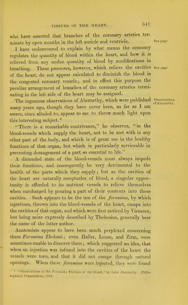 TISSUES OF THE HEART. 54\ who have asserted that branches of the coronary arteries ter- minate by open mouths in the left auricle and ventricle. See page I have endeavoured to explain by what means the economy regulates the quantity of blood within the heart, and how it is relieved from any undue quantity of blood by modifications in breathing. These processes, however, which reheve the cavities see page of the heart, do not appear calculated to diminish the blood in the congested coronary vessels; and to effect this purpose the peculiar arrangement of branches of the coronary arteries termi- nating in the left side of the heart may be assigned. The insenious observations of Abernethy, which were pubHshed Observations o /■ T of Abernethy. many years ago, though they have never been, as far as I am aware, since alluded to, appear to me to throw much light upon this interesting subject.* There is a remarkable contrivance, he observes, in the blood-vessels which supply the heart, not to be met with in any other part of the body, and which is of great use in the healthy functions of that organ, but which is particularly serviceable in preventing derangement of a part so essential to life. A distended state of the blood-vessels must always impede their functions, and consequently be very detrimental to the health of the parts which they supply; but as the cavities of the heart are naturally receptacles of blood, a singular oppor- tunity is afforded to its nutrient vessels to relieve themselves when surcharged by pouring a part of their contents into those cavities. Such ap*pears to be the use of the foramina, by which injections, thrown into the blood-vessels of the heart, escape into the cavities of that organ, and which were first noticed by Vieussen, but being more expressly described by Thebesius, generally bear the name of the latter author. Anatomists appear to have been much perplexed concerning these Foramina Thebesii; even Haller, Lenac, and Zirm, were sometimes unable to discover them; which suggested an idea, that when an injection was infused into the cavities of the heart the vessels were torn, and that it did not escape through natural openings. When these foramina were injected, tliey were found * Observations nn the Ftiramina Thebesii of ttic ilcart, by .lolin Abcriiolliy. Pliilo- 8ophical Transactioiis, 17S)8.