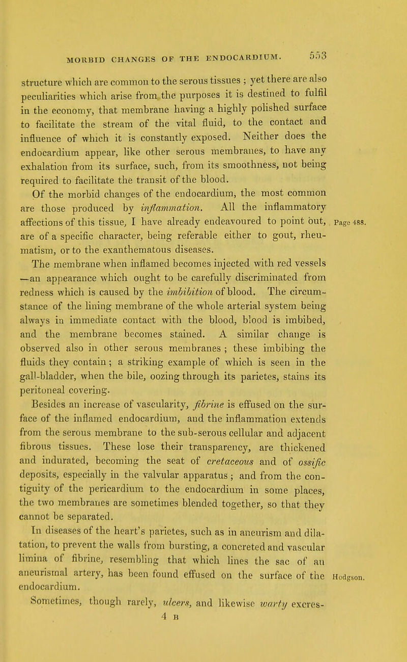 structure which are common to the serous tissues ; yet there are also peculiarities which arise from.the purposes it is destined to fulfil in the economy, that membrane having a highly poUshed surface to facilitate the stream of the vital fluid, to the contact and influence of which it is constantly exposed. Neither does the endocardium appear, like other serous membranes, to have any exhalation from its surface, such, from its smoothness, not being required to facilitate the transit of the blood. Of the morbid chanaies of the endocardium, the most common are those produced by inflammation. All the inflammatory aflPections of this tissue, I have already endeavoured to point but, page 488. are of a specific character, being referable either to gout, rheu- matism, or to the exanthematous diseases. The membrane when inflamed becomes injected vnth red vessels —an appearance which ought to be carefully discriminated from redness which is caused by the imbibition of blood. The circum- stance of the lining membrane of the whole arterial system being always in immediate contact with the blood, blood is imbibed, and the membrane becomes stained. A similar change is observed also in other serous membranes ; these imbibing the fluids they contain; a striking example of which is seen in the gall-bladder, when the bile, oozing through its parietes, stains its peritoneal covering. Besides an increase of vascularity, fibrine is effused on the sur- face of the inflamed endocardium, and the inflammation extends from the serous membrane to the sub-serous cellular and adjacent fibrous tissues. These lose their transparency, are thickened and indurated, becoming the seat of cretaceous and of ossijic deposits, especially in the valvular apparatus ; and from the con- tiguity of the pericardium to the endocardium in some places, the two membranes are sometimes blended together, so that they cannot be separated. In diseases of the heart's parietes, such as in aneurism and dila- tation, to prevent the walls from bursting, a concreted and vascular limina of fibrine, resembling that which lines the sac of an aneurismal artery, has been found effused on the surface of the Hodgson, endocardium. Sometimes, though rarely, ulcers, and likewise loarty excres- 4 B