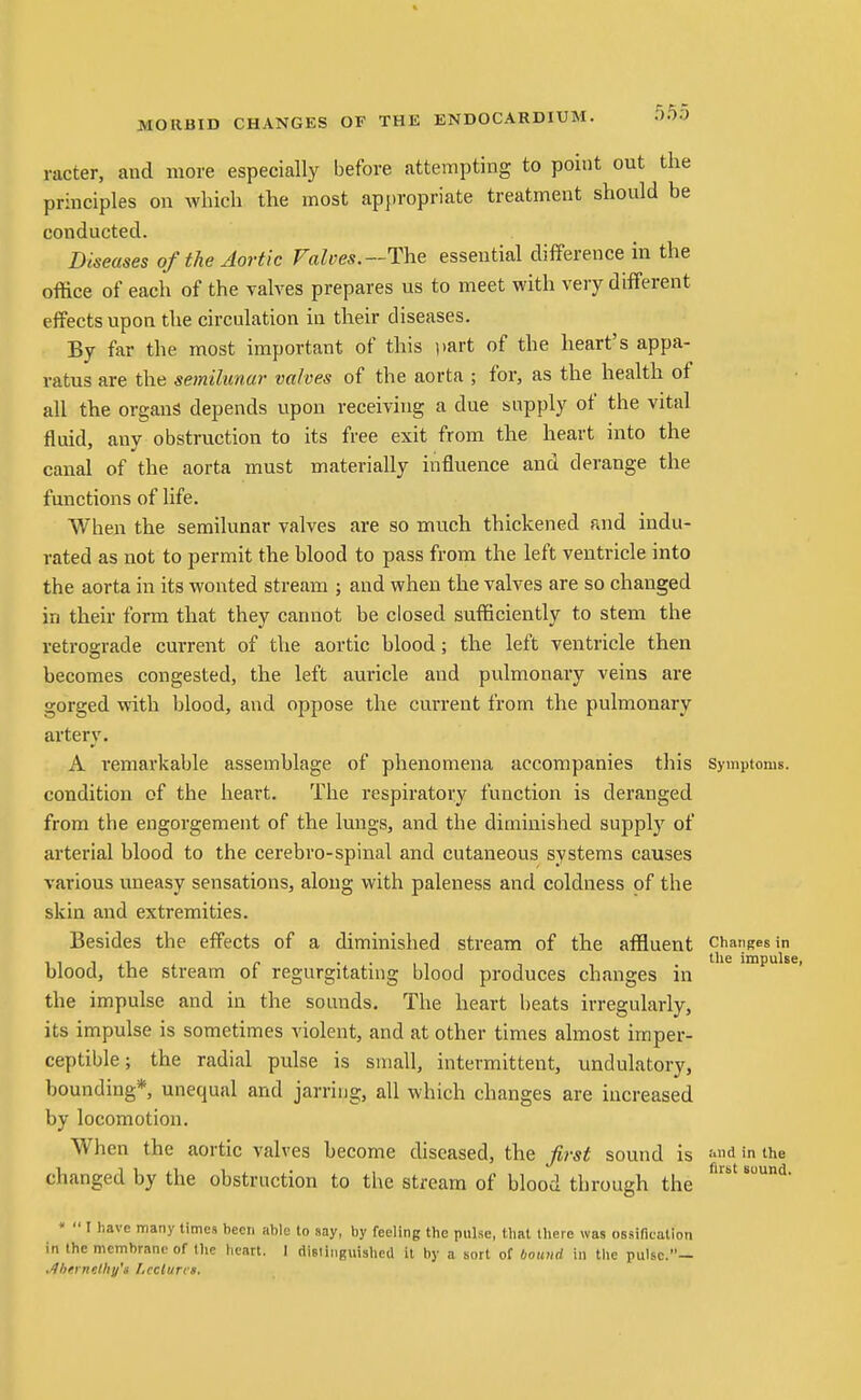 racter, and more especially before attempting to point out the principles on which the most appropriate treatment should be conducted. Diseases of the Aortic Falves.~The essential difference in the office of each of the valves prepares us to meet with very different effects upon the circulation in their diseases. By far the most important of this part of the heart's appa- ratus are the semilunar valves of the aorta ; for, as the health of all the organs depends upon receiving a due supply of the vital fluid, anv obstruction to its free exit from the heart into the canal of the aorta must materially influence and derange the functions of life. When the semilunar valves are so much thickened and indu- rated as not to permit the blood to pass from the left ventricle into the aorta in its wonted stream ; and when the valves are so changed in their form that they cannot be closed sufficiently to stem the retrograde current of the aortic blood; the left ventricle then becomes congested, the left auricle and pulmonary veins are gorged with blood, and oppose the current from the pulmonary artery. A remarkable assemblage of phenomena accompanies this Symptoms, condition of the heart. The respiratory function is deranged from the engorgement of the lungs, and the diminished supply of arterial blood to the cerebro-spinal and cutaneous systems causes various uneasy sensations, along with paleness and coldness of the skin and extremities. Besides the effects of a diminished stream of the affluent chariKesin ,,,,,, „ ••11. 1 , ^''^ impulse, blood, the stream ot regurgitating blood produces changes in the impulse and in the sounds. The heart beats irregularly, its impulse is sometimes violent, and at other times almost imper- ceptible; the radial pulse is small, intermittent, undulatory, bounding* unequal and jarring, all which changes are increased by locomotion. When the aortic valves become diseased, the first sound is f<Jihe changed by the obstruction to tlie stream of blood through the «  I have many times been able to say, by feeling the pnlse, that there was ossification in the membrane of the heart. 1 distinguished it by a sort of bound in the pulse.— •^hfinelhy's I.cclurta.