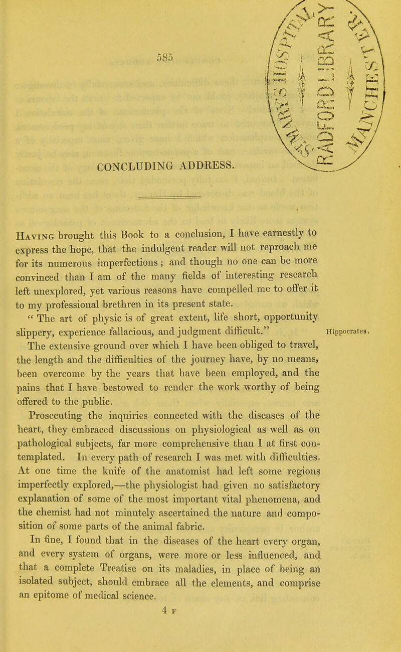 Having brought this Book to a conclusion, I have earnestly to express the hope, that the indulgent reader will not reproach me for its numerous imperfections; and though no one can be more convinced than I am of the many fields of interesting research left unexplored, yet various reasons have compelled me to offer it to my professional brethren in its present state.  The art of physic is of great extent, life short, opportunity shppery, experience fallacious, and judgment difficult. Hippocrates. The extensive ground over which I have been obhged to travel, the length and the difficulties of the journey have, by no means, been overcome by the years that have been employed, and the pains that I have bestowed to render the work worthy of being offered to the public. Prosecuting the inquiries connected with the diseases of the heart, they embraced discussions on physiological as well as on pathological subjects, far more comprehensive than I at first con- templated. In every path of research I was met with difficulties. At one time the knife of the anatomist had left some regions imperfectly explored,—the physiologist had given no satisfactory explanation of some of the most important vital phenomena, and the chemist had not minutely ascertained the nature and compo- sition of some parts of the animal fabric. In fine, I found that in the diseases of the heart every organ, and every system of organs, were more or less influenced, and that a complete Treatise on its maladies, in place of being an isolated subject, should embrace all the elements, and comprise an epitome of medical science.