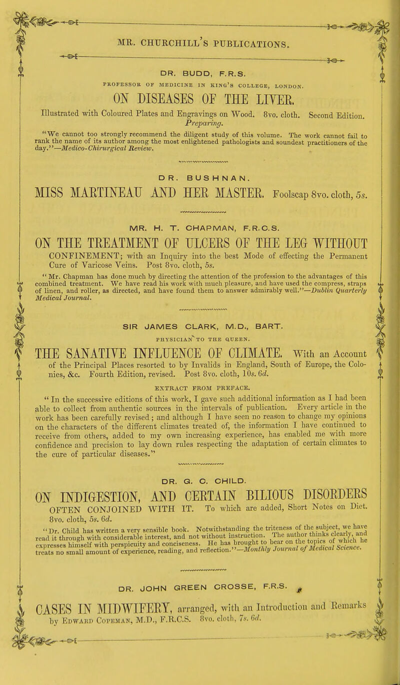 -JO— DR. BUDD, F.R.S. PROFESSOR OF MEDICINE IN KING'S COLLEGE, LONDON. ON DISEASES OF THE LITER. Illustrated with Coloured Plates and Engravings on Wood. 8vo. cloth. Second Edition. Preparing. We cannot too strongly recommend the diligent study of this volume. The work cannot fail to rank the name of its author among the most enlightened pathologists and soundest practitioners of the day.—Medico-Chirurgical Renew. DR. BUSHNAN. MISS MAETINEAU AND HER MASTER. Foolscap Svo. doth, 5.. MR. H. T. CHAPMAN, F.R.C.S. ON THE TREATMENT OE ULCERS OF THE LEO WITHOUT CONFINEMENT; with an Inquiry into the best Mode of effecting the Permanent Cure of Varicose Veins. Post 8vo. cloth, 5s.  Mr. Chapman has done much by directing the attention of the profession to the advantages of this M* combined treatment. We have read his work with much pleasure, and have used the compress, straps fl) of linen, and roller, as directed, and have found them to answer admirably well.—Dublin Quarterly Medical Journal. SIR JAMES CLARK, M.D., BART. physician TO THE QUEEN. THE SANATIVE INFLUENCE OF CLIMATE, with an Account of the Principal Places resorted to by Invalids in England, South of Europe, the Colo- nies, &c. Fourth Edition, revised. Post 8vo. cloth, 10s. 6d. EXTRACT FROM PREFACE.  In the successive editions of this work, I gave such additional information as I had been able to collect from authentic sources in the intervals of publication. Every article in the work has been carefully revised ; and although I have seen no reason to change my opinions on the characters of the different climates treated of, the information I have continued to receive from others, added to my own increasing experience, has enabled me \vith more confidence and precision to lay down rules respecting the adaptation of certain climates to the cure of particular diseases. DR. G. C. CHILD. ON INDIGESTION, AND CERTAIN BILIOUS DISORDERS OFTEN CONJOINED WITH IT. To which are added, Short Notes on Diet. Bvo. cloth, .5s. 6d.  Ur. Child has %vrittcn a very sensible book. Notwithstanding the triteness of 'J^j;'- read it through with considerable interest, and not without inBtruct.on ^'^^^^^^^.^^^f^ expresses himself with perspicuity and conciseness. He has brought to bear on tlie topics o « uicl. ne treEo sS amount of experience, reading, and rcflection.-JI/««</</j/ Journal of Medwal Scence. DR. JOHN GREEN CROSSE, F.R.S. CASES IN MIDWIFERY, arranged, Avith an Introduction and Remarks by Edwaki) Copkman, M.D., F.R.C.S. !)vo. cloth, r.s-. Gd.