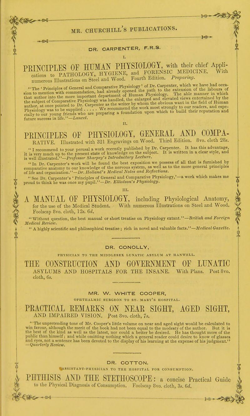 DR. CARPENTER, F.R.S. 1- PTITNOTPLES OF HUMAN PHYSIOLOGY, with their chief Appii ition^^^l^, Sth5lOG^ hygiene, and FORENSIC MEDICINE. W.th ' niustrations on Steel and Wood. Fourth Edition. Prepanng. numerous The . Principles of ^-^ and Co.para^^^^^^^^^^^^ ^e^^e^^tetifn Zl ^A^t^Tl} sion to mention with conunendation had already 0P<=n^'»^ Physiology. The able manner in which that author into the more !SiP°jl°i/'rhrdle^ elevated views entertained by the the subject of Comparative P^^!,' °f ^^J^^^^^^^^f^^^^by whom the obvious want in the field of Human author at once pointed to Dr. Carpe°t ''J ^^^^^ work most strongly to our readers, and espe- SrtoTur^^ng'?r3':t '^e 'Z Ji^^'lTuXl^ upon which tl Ud their reputation and future success in life.—Lancet. II. PEINCIPLES OF PHYSIOLOGY, GENEEAL AND COMPA- RATIVE. Illustrated with 321 Engravings on Wood. Third Edition. 8vo. cloth 28s.  I recommend to your perusal a work recently published by Dr. Carpenter. It has this advantage it is very much up to the present state of knowledge on the subject. It is written in a clear style, and is well illustrated.—Pro/esxor Sharpey's Introductory Lecture.  In Dr. Carpenter's work will be found the best exposition we possess of all that is furnished by comparative anatomy to our knowledge of the nervous system, as well as to the more general principles of life and organization.—Dr. Holland's Medical Notes and Reflections.  See Dr. Carpenter's ' Principles of General and Comparative Physiology,'—a work which makes me proud to think he was once my pupil.—Dr. Elliotson's Physiology. m. A MANUAL OF PHYSIOLOGY, including Physiological Anatomy, for the use of the Medical Student. With numerous Illustrations on Steel and Wood, Foolscap 8vo. cloth, 12s. Qd.  Without question, the best manual or short treatise on Physiology exta.ut.—British and Foreign Medical Review.  A highly scientific and philosophical treatise; rich in novel and valuable facts.—Sledical Gazette. DR. CONOLLY, PHYSICIAN TO THK MIDDLESEX LUNATIC ASYLUM AT HANWELL. THE CONSTRUCTION AND GOYERNMENT OF LUNATIC asylums and hospitals for the insane. With Plans. Post 8vo. cloth, 6s. MR. W. WHITE COOPER, OPUTUALMIC SURGEON TO ST. MARY's HOSPITAL. PRACTICAL REMARKS ON NEAR SIGHT, AGED SIGHT, AND IMPAIRED VISION, fost 8vo. cloth, 7s.  The unpretending tone of Mr. Cooper's little volume on near and aged sight would be calculated to win favour, although the merit of the book had not been equal to the modesty of the author. But it is the best of the kind as well as the latest, nor could a better be desired. He has thought more of the public than himself; and while omitting nothing which a general reader could desire to know of glasses and eyes, not a sentence has been devoted to the display of his learning at the expense of his judgment. —Quarterly Review. DR. COTTON. ^J^SSISTANT-PUYSICIAN TO THE HOSPITAL I'OR CONSUMPTION. PHTHISIS AND THE STETHOSCOPE : a concise Practical Guide to the Physical Diagnosis of Consumption. Foolscap 8vo. cloth, .'5s. Gd. ■^m—^