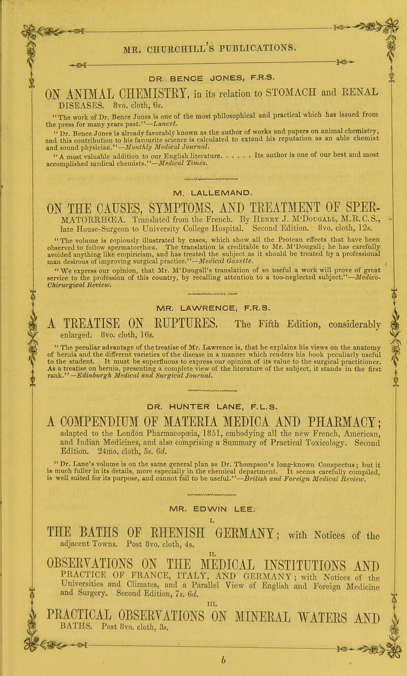 ^ — DR. BENCE JONES, F.R.S. ON ANIMAL CHEMISTRY, in its relation to STOMACH and KENAL DISEASES. 8vo. cloth, 6s.  The work of Dr. Bence .Tones is one of the most phUosophical and practical which has issued from the press for many years past.—Lancet.  Dr. Bence Jones is already favorably known as the author of works and papers on animal chemistry, and this contribution to his favourite science is calculated to extend his reputation as an able chemist and sound physician.—Montlily Medical Journal.  A most valuable addition to our English literature Its author is one of our best and most accomplished medical chemists.—Medical Times. M. LALLEMAND. ON THE CAUSES, SYMPTOMS, AND TREATMENT OE SPER- MATORRHOEA. Translated from the French. By Henry J. M'Dougall, M.R.C.S., late House-Surgeon to University College Hospital. Second Edition. 8vo. cloth, 12s. The volume is copiously illustrated by cases, which show all the Protean effects that have been observed to follow spermatorrhcea. The translation is creditable to Mr. M'DougaU; he has carefully avoided anything like empiricism, and has treated the subject as it should be treated by a professionEil man desirous of improving surgical practice.—Medical Gazette.  We express our opinion, that Mr. M'Dougall's translation of so useful a work will prove of great service to the profession of this country, by recalling attention to a too-neglected subject.—Medico- Chirurgieal Review, MR. LAWRENCE, F.R.S. A TREATISE ON RUPTURES. The Fifth Edition, considerably enlarged. 8vo. cloth, 16s.  The peculiar advantage of the treatise of Mr. Lawrence is, that he explains his views on the anatomy of heraia and the different varieties of the disease in a manner which renders his book peculiarly useful to the student. It must be superfluous to express our opinion of its value to the surgical practitioner. As a treatise on hernia, presenting a complete view of the literature of the subject, it stands in the first x&nk. —Edinburgh Medical and Surgical Journal. DR. HUNTER LANE, F.L.S. A COMPENDIUM OE MATERIA MEDICA AND PHARMACY; adapted to the London Pharmacopoeia, 1851, embodying all the new French, American, and Indian Medicines, and also comprising a Summary of Practical Toxicology. Second Edition. 24mo. cloth, 5s. 6d. Dr. Lane's volume is on the same general plan as Dr. Thompson's long-known Conspectus; but it is much fuller in its details, more especially in the chemical department. It seems carefully compiled, is well suited for its purpose, and cannot fail to be useful.—British and Foreign Medical Review. MR. EDWIN LEE. THE BATHS OF RHENISH 'GERMANY; with Notices of the adjacent Towns. Post 8vo. cloth, 4s. OBSERYATIONS ON THE MEDICAL INSTITUTIONS AND PRACTICE OF FRANCE, ITALY, AND GERMANY; with Notices of the Universities and Climates, and a Parallel View of English and Foreign Medicine and Surgery. Second Edition, 7s. Gd. III. PRACTICAL OBSERYATIONS ON MINERAL WATERS AND BATHS. Post 8vo. cloth, 3s. b