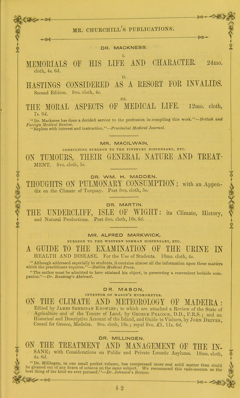 3<5— DR. MACKNESS. I. MEMOEIALS OF HIS LIFE AND CHAEACTEK. 24mo. cloth, 4s. 6d. II. HASTINGS CONSIDERED AS A EESOET FOE INYALIDS. Second Edition. 8vo. cloth, 4s. III. THE MOEAL ASPECTS OF MEDICAL LIFE. i2mo. doth, 7s. 6d.  Dr. Mackness has done a decided service to the profession in compiling this v/oA.—Brituh and Foreign Medical Review. Replete with interest and instruction.—Pfouincia? Medical Journal. MR. MACILWAIN, CONSULTING SURGEON TO THE FINSBURY DISPENSAKY, ETC. ON TUMOUES, THEIE GENEEAL NATTJEE AND TEEAT- MENT. 8vo. cloth, 5s. DR. WM. H. MADDEN. THOUGHTS ON PULMONAEY CONSUMPTION; with an Appea- dix on the Climate of Torquay. Post 8vo. cloth, 5s. DR. MARTIN. THE UNDEECLIFF, ISLE OF WIGHT: its Climate, History, and Natural Productions. Post 8vo. cloth, 10s. 6c?. MR. ALFRED MARKWICK, SUBGEON TO THE WESTEKN GERMAN DISPENSARY, ETC. A GUIDE TO THE EXAMINATION OF THE UEINE IN HEALTH AND DISEASE. For the Use of Students. 18mo. cloth, 4s.  Although addressed especially to students, it contains almost all the information upon these matters which the practitioner requires.—Dublin Medical Press.  The author must be admitted to have attained his object, in presenting a convenient bedside com- panion.—Dr. Banking's Abstract. DR. MASON, INVENTOR OF MASON'S HYDROMETER. ON THE CLIMATE AND METEOEOLOGY OF MADEIEA: Edited by James Sheridan Knowles ; to which are attached a Review of the State of Agriculture and of the Tenure of Land, by Geoegk Peacock, D.D., F.R.S.; and an Historical and Descriptive Account of the Island, and Guide to Visitors, by John Dkiver Consul for Greece, Madeira. 8vo. cloth, ]8s.; royal 8vo. £\. lis. Gd. ' DR. MILLINGEN. ON THE TEEATMENT AND MANAGEMENT OF THE IN- SANE; with Considerations on Public and Private Lunatic Asylums. 18mo. cloth K 4s. 6c?. '  Dr. Millingen, in one small pocket volume, has compressed more real solid matter than could be gleaned out of any dozen of octavos on the same subject. Wo recommend this vade-mecum as the best thmg of the knid we ever perused.—Z)r. Johnson's Review. ^ b2