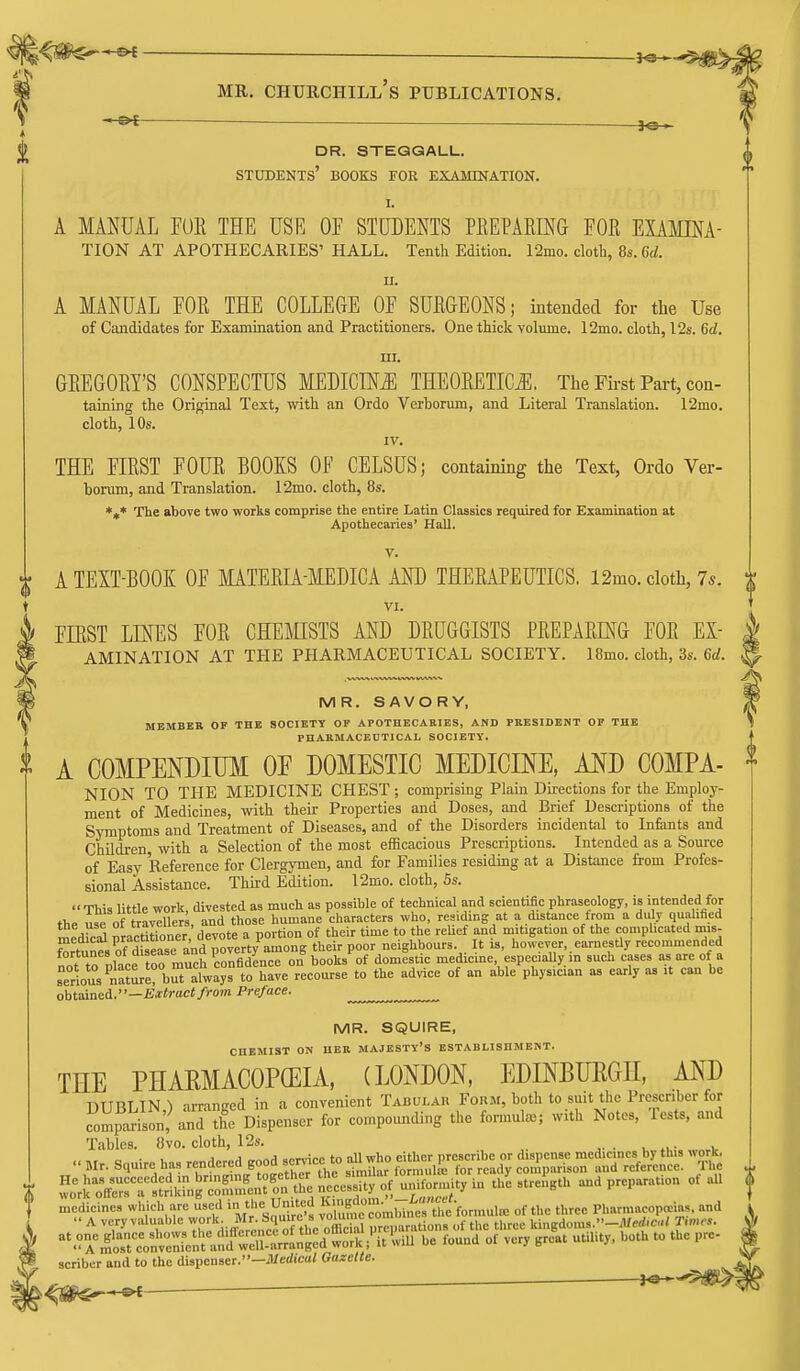 ^ ,— dr. steggall. students' books for examination. I. A MANUAL FUE THE USE OE STUDENTS PEEPAKING EOE EXAMINA- TION AT APOTHECARIES' HALL. Tenth Edition. 12mo. cloth, 8s. 6d. II. A MANUAL FOE THE COLLEGE OF SUEGEONS; intended for the Use of Candidates for Examination and Practitioners. One thick volume. 12mo. cloth, I2s. 6d. III. GEEGOEY'S CONSPECTUS MEDICM THEOEETICi^. The First Part, con- taining the Original Text, with an Ordo Verborum, and Literal Translation. 12mo. cloth, 10s. IV. THE FIEST FOUE BOOKS OF CELSUS; containing the Text, Ordo Ver- borum, and Translation. 12mo. cloth, 8s. *»* The above two works comprise the entire Latin Classics required for Examination at Apothecaries' Hall. V. A TEXT-BOOK OF MATEEIA-MEDICA AND THEEAPEUTICS. 12mo. cloth, 75. VI. FIEST LINES FOE CHEfflSTS AND DEUGGISTS PEEPAEU^G FOE Ex- amination AT THE PHARMACEUTICAL SOCIETY. 18mo. cloth, 3s. 6d. MR. SAVORY, MEMBER OF THE SOCIETY OF APOTHECAEIES, AND PRESIDENT OF THE PHARMACEDTICAL SOCIETY. A COMPENDIUiyi OF DOMESTIC MEDICINE, MD COMPA- NION TO THE MEDICINE CHEST; comprising Plain Directions for the Employ- ment of Medicines, with their Properties and Doses, and Brief Descriptions of the Symptoms and Treatment of Diseases, and of the Disorders incidental to Infants and Children, with a Selection of the most efficacious Prescriptions. Intended as a Source of Easy Reference for Clergymen, and for Families residing at a Distance from Profes- sional Assistance. Thii-d Edition. 12mo. cloth, 5s.  This little work, divested as much as possible of technical and scientific phraseology, is intended for the use of travellers, and those humane characters who, residing at a distance from a duly qualified medW practitioner, devote a portion of their time to the rehef and mitigation of the complicated mis- fortunes of Ssease and poverty among their poor neighbours It is, however, earnestly recommended nnf to nHce too much confidence on books of domestic medicme especiaUy in such cases as are of a serious ^namrrbralways to have recourse to the advice of an able physician as early as it can be obtained.—Extract/rom Preface. MR. SQUIRE, CHEMIST ON HER MAJESTY'S ESTABLISHMENT. THE PHARMACOPEIA, (LONDON, EDINBURGH, AND DTIRLTN ) arranced in a convenient Tabular Form, both to suit the Prescnber for Smp^^son, and Z Dispenser for compotmding the formute; with Notes, Testa, and Tables. 8vo. cloth, 12s. 1 1 «J .n.nnni' tn nil who either nrcscribe or dispense medicines oy tais worK,  Mr. Squire has '•^dcred good semcc to td^^^^^ c^^ comparison and reference. The w^rkXrr'tdkrng^oSnfeiu'on the n'e^essity of uniformity in the strength and preparation of all medicines which are used - the United Ki^^^^^^ Pharmacopoeias, and  A very valuable ^^.'/•^''•'J't^ preparations of the three ki..gdoms.-Jl/erf.c.,/ T.m«. ^^rl'^rcVn'rientlnfwTa^^^^ be found of very great utility, both to the pre- scriber and to the dispenser.—jUerfic' Gazette.