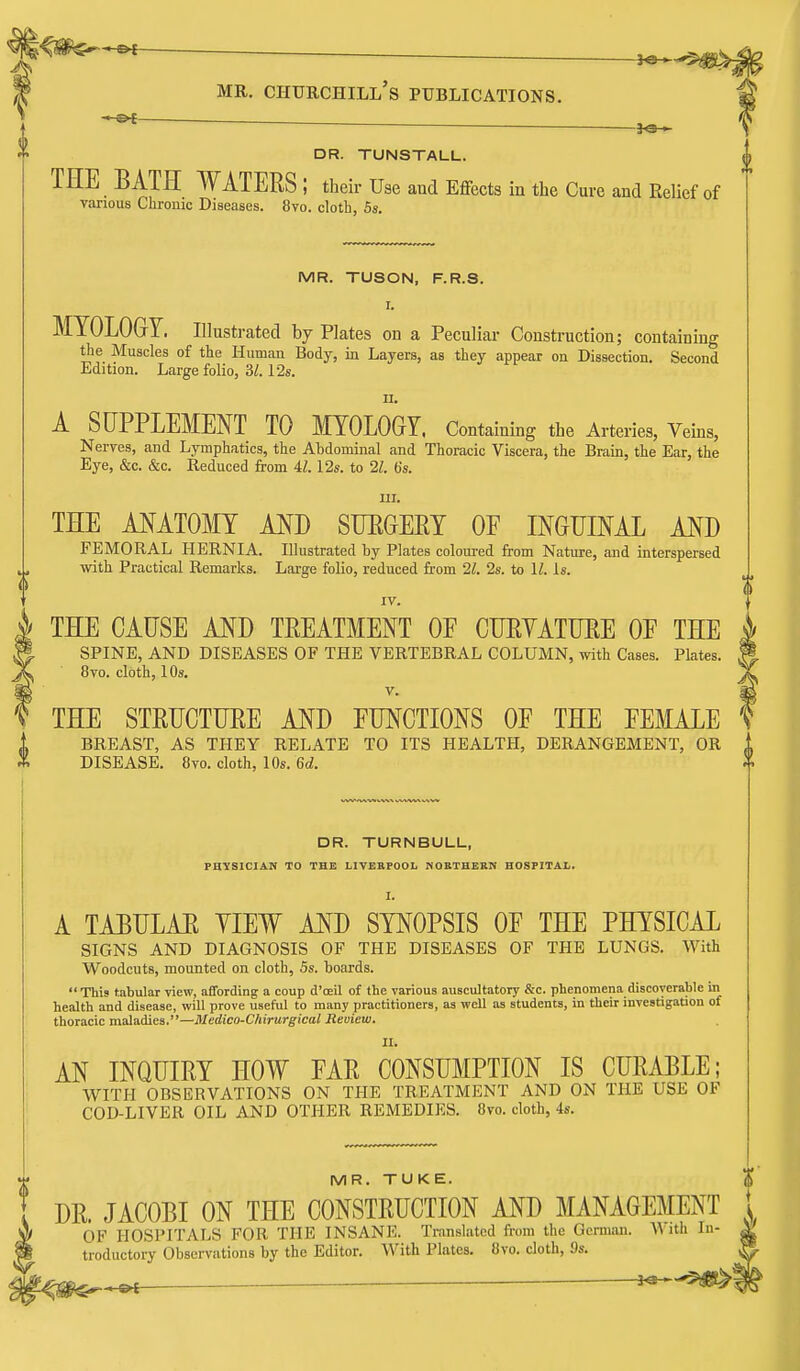 ^^e- DR. TUNSTALL. THE BATH WATERS; their Use and Effects in the Cure and Relief of various Chrouic Diseases. 8vo. cloth, 6s. MR. TUSON, F.R.S. I. MYOLOGY. Illustrated by Plates on a Peculiar Construction; containing the Muscles of the Human Body, in Layers, as they appear on Dissection. Second Edition. Large folio, 3/. 12s. n. A SUPPLEMENT TO MYOLOGY. Containing the Arteries, Veins, Nerves, and Lymphatics, the Abdominal and Thoracic Viscera, the Brain, the Ear, the Eye, &c. &c. Reduced from il. 12s. to 21. b's. m. THE ANATOMY AND SUEGERY OF INGUINAL AND FEMORAL HERNIA. Illustrated by Plates coloui-ed from Nature, and interspersed with Practical Remarks. Large folio, reduced from 21. 2s. to 11. Is. IV. \ THE CAUSE AND TREATMENT OF CURYATURE OF THE SPINE, AND DISEASES OF THE VERTEBRAL COLUMN, with Cases. Plates. 8to. cloth, 10s. V. THE STRUCTURE AND FUNCTIONS OF THE FEMALE i BREAST, AS THEY RELATE TO ITS HEALTH, DERANGEMENT, OR A DISEASE. 8vo. cloth, 10s. 6d. DR. TURNBULL, FBYSICIAN TO THE LIVERPOOL NORTHERN HOSPITAL. I. A TABULAE YIEW AND SYNOPSIS OF THE PHYSICAL SIGNS AND DIAGNOSIS OF THE DISEASES OF THE LUNGS. With Woodcuts, mounted on cloth, 5s. boards.  This tabular view, affording a coup d'oeil of the various auscultatory &c. phenomena discoverable in health and disease, will prove useful to many practitioners, as well as students, in their investigation of thoracic maladies.—Medico-Chirurgical Review. II. AN INQUIRY HOW FAR CONSUMPTION IS CURABLE; WITH OBSERVATIONS ON THE TREATMENT AND ON THE USE OF COD-LIVER OIL AND OTHER REMEDIES. Ovo. cloth, 4s. MR. TUKE. DR. JACOBI ON THE CONSTRUCTION AND MANAGEMENT 1 OF HOSPITALS FOR THE INSANE. Translated from the Ocrmtui. A\ ith In- |> troductory Observations by the Editor. With Plates. 8vo. cloth, 9s. 't^m^^ -3**-5«