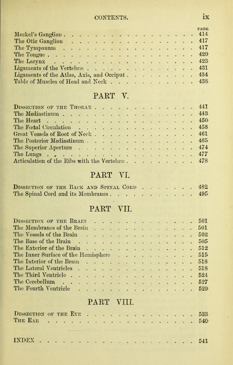 PAGE Meckel's Ganglion 414 The Otic Ganglion 417 The Tympannni 417 The Tongue 420 The Larynx 42S Ligaments of the Vertebrae 431 Ligaments of the Atlas, Axis, and Occiput 434 Table of Muscles of Head and Neck 438 PART V. Dissection of the Thop.ax 441 The Mediastinum 44S The Heart 45a The Fcetal Circulation 458 Great A^essels of Root of Neck 461 The Posterior Mediastinum 465 The Superior Aperture . 474 The Lungs . ^ 477 Articulation of the Kibs with the Vertebrte 478- PART VI. Dissection of the Back and Spinal Cord 482 The Spinal Cord and its Membranes 495 PART VIL Dissection of the Brain 501 The Membranes of the Brain 501 The Vessels of the Brain 502 The Base of the Brain 505 The Exterior of the Brain 512 The Inner Surface of the Hemisphere 515 The Literior of the Brain 518 The Lateral Ventricles 518 The Third Ventricle 524 The Cerebellum 527 The Fourth Ventricle . 529 PART VIII. Dissection of the Eye 53S The Eail 540 INDEX 541