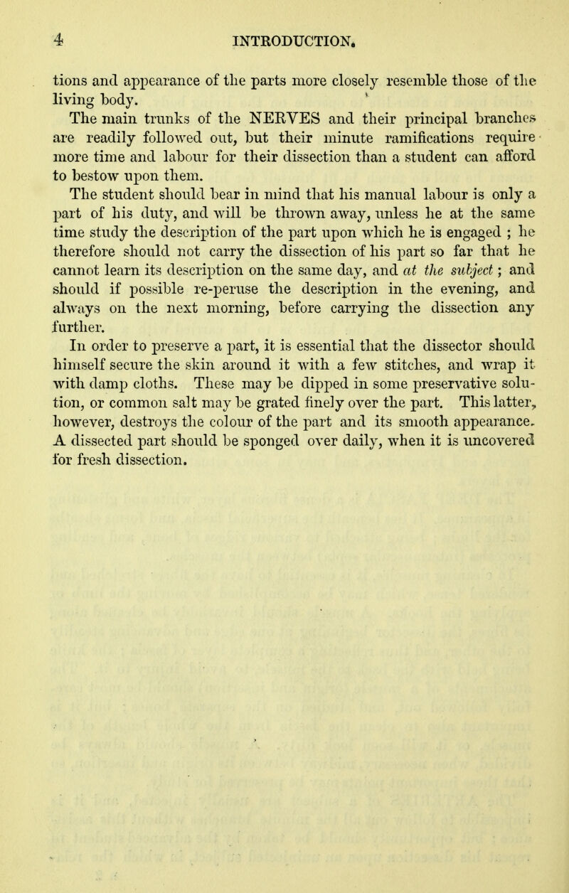 tions and appearance of the parts more closely resemble those of the living hody. The main trunks of the NERVES and their principal branches are readily followed out, but their minute ramifications require more time and labour for their dissection than a student can afford to bestow upon them. The student should bear in mind that his manual labour is only a part of his duty, and will be thrown away, unless he at the same time study the description of the part upon wdiich he is engaged ; he therefore should not carry the dissection of his part so far that he cannot learn its description on the same day, and at the subject; and should if possible re-peruse the description in the evening, and always on the next morning, before carrying the dissection any further. In order to preserve a part, it is essential that the dissector should himself secure the skin around it with a few stitches, and wrap it with damp cloths. These may be dipped in some preservative solu- tion, or common salt may be grated finely over the part. This latter^ however, destroys the colour of the part and its smooth appearance. A dissected part should be sponged over daily, when it is imcovered for fresh dissection.