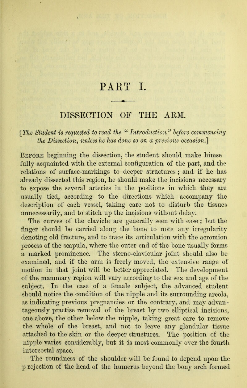 PART L DISSECTION OF THE ARM. [TJie Student is requested to read the  Introduction  before commencing the Dissection^ unless he has done so on a lorevious occasion.'] Before beginning the dissection, the student should make himse fully acquainted with the external configuration of the part, and the relations of surface-markings to deeper structures ; and if he has already dissected this region, he should make the incisions necessary to expose the several arteries in the positions in which they are usually tied, according to the directions which accompany the <lescription of each vessel, taking care not to disturb the tissues unnecessarily, and to stitch up the incisions without delay. The curves of the clavicle are generally seen with ease ; but the finger should be carried along the bone to note any irregularity denoting old fracture, and to trace its articulation with the acromion process of the scapula, where the outer end of the bone usually forms a marked prominence. The sterno-clavicular joint should also be examined, and if the arm is freely moved, the extensive range of motion in that joint will be better appreciated. The development of the mammary region will vary according to the sex and age of the subject. In the case of a female subject, the advanced student should notice the condition of the nipple and its surrounding areola, as indicating previous pregnancies or the contrary, and may ad van- tageou.sly practise removal of the breast by two elliptical incisions, one above, the other below the nipple, taking great care to remove the whole of the breast, and not to leave any glandular tissue attached to the skin or the deeper structures. The position of the nipj)le varies considerably, but it is most commonly over the fourth intercostal space. The roundness of the shoulder will be found to depend upon the p rejection of the head of the humerus beyond the bony arch formed