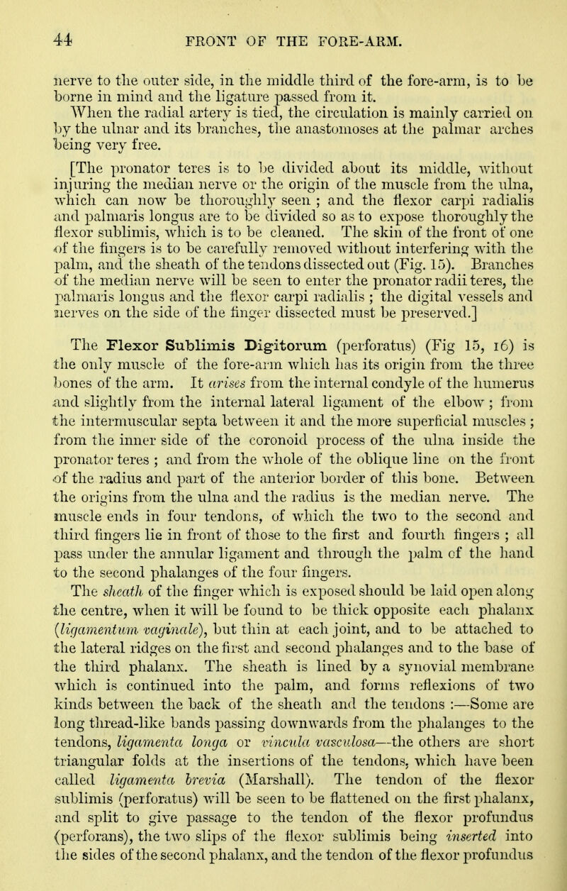 nerve to tlie outer side, in tlie middle third of the fore-arm, is to be borne in mind and the ligature passed from it. AVhen the radial artery is tied, the circulation is mainly carried on hj the ulnar and its l^ranches, the anastomoses at the palmar arches being very free. [The pronator teres is to be divided about its middle, without injuring the median nerve or the origin of the muscle from the ulna, which can now be thoroughly seen ; and the flexor carpi radialis and palmaris longus are to be divided so as to expose thoroughly the flexor sublimis, which is to be cleaned. The skin of the front of one the Angers is to be carefully removed without interfering with the palm, and the sheath of the tendons dissected out (Fig. 15). Branches of the median nerve will be seen to enter the pronator radii teres, the palmaris longus and the flexor carpi radialis ; the digital vessels and 2ierves on the side of the flnger dissected must be preserved.] The Flexor Sublimis Digitorum (perforatus) (Fig 15, i6) is the only muscle of the fore-arm which has its origin from the three bones of the arm. It arises from the internal condyle of the humerus and slightly from the internal lateral ligament of the elbow ; fi'om the intermuscular septa between it and the more superficial muscles ; from the inner side of the coronoid process of the ulna inside the pronator teres ; and from the whole of the oblique line on the fi ont of the radius and part of the anterior border of this bone. Between the origins from the ulna and the radius is the median nerve. The muscle ends in four tendons, of which the two to the second and third fingers lie in front of those to the first and fourth fingers ; all pass under the aunular ligament and through the palm of the hand to the second phalanges of the four fingers. The sheath of the finger which is exposed should be laid open along the centre, when it will be found to be thick opposite each phalanx {ligamentum mginale), but thin at each joint, and to be attached to the lateral ridges on the first and second phalanges and to the base of the third phalanx. The sheath is lined by a synovial membrane which is continued into the palm, and forms reflexions of two kinds between the back of the sheath and the tendons :—Some are long tliread-like bands passing downwards from the phalanges to the tendons, ligamenta longa or vincula vasculosa—the others are short triangular folds at the insertions of the tendons, which have been called ligamenta hrevia (Marshall). The tendon of the flexor sublimis (perforatus) will be seen to be flattened on the first phalanx, and split to give passage to the tendon of the flexor profundus (perforans), the two slips of the flexor sublimis being inserted into tlie sides of the second phalanx, and the tendon of the flexor profundus