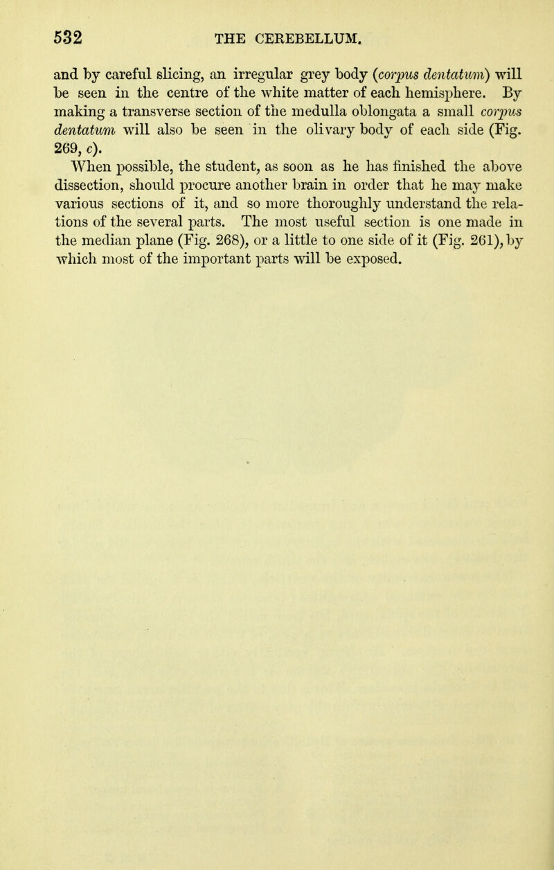 and by careful slicing, an irregular grey body {corpus dentatum) will be seen in the centre of the white matter of each hemisphere. By making a transverse section of the medulla oblongata a small corpus dentatum will also be seen in the olivary body of each side (Fig. 269, c). When possible, the student, as soon as he has finished the above dissection, should procure another brain in order that he may make various sections of it, and so more thoroughly understand the rela- tions of the several parts. The most useful section is one made in the median plane (Fig. 268), or a little to one side of it (Fig. 261), by which most of the important parts will be exposed.
