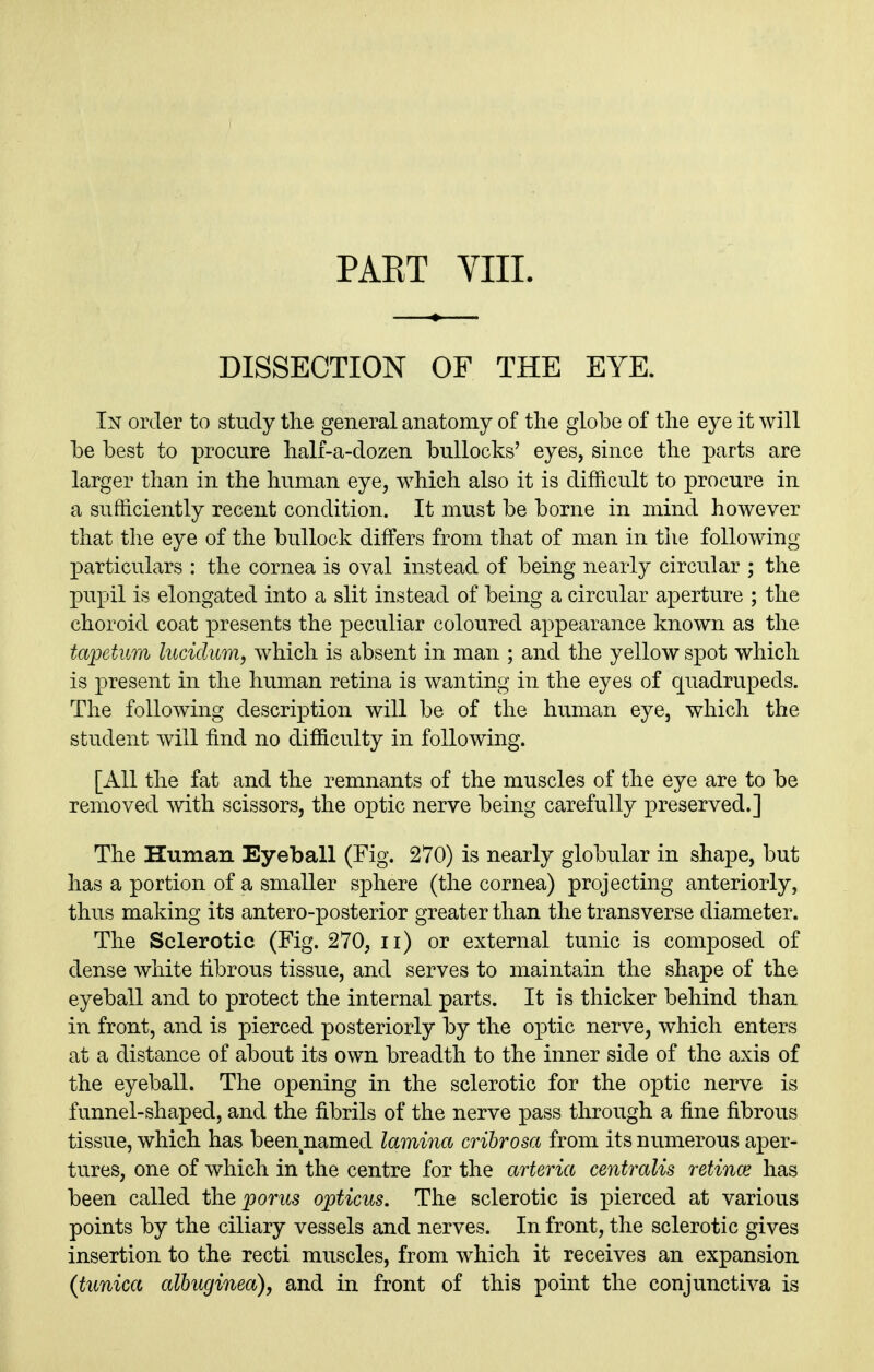 PAET VIII. DISSECTION OF THE EYE. In order to study the general anatomy of the globe of the eye it will be best to procure hali-a-dozen bullocks' eyes, since the parts are larger than in the human eye, which also it is difficult to procure in a sufficiently recent condition. It must be borne in mind however that the eye of the bullock differs from that of man in the following jDarticulars : the cornea is oval instead of being nearly circular ; the pupil is elongated into a slit instead of being a circular aperture ; the choroid coat presents the peculiar coloured appearance known as the tapetum lucidum, which is absent in man ; and the yellow spot which is present in the human retina is wanting in the eyes of quadrupeds. The following description will be of the human eye, which the student will find no difficulty in following. [All the fat and the remnants of the muscles of the eye are to be removed with scissors, the optic nerve being carefully preserved.] The Human Eyeball (Fig. 270) is nearly globular in shape, but has a portion of a smaller sphere (the cornea) projecting anteriorly, thus making its antero-posterior greater than the transverse diameter. The Sclerotic (Fig. 270, ii) or external tunic is composed of dense white fibrous tissue, and serves to maintain the shape of the eyeball and to protect the internal parts. It is thicker behind than in front, and is pierced posteriorly by the optic nerve, which enters at a distance of about its own breadth to the inner side of the axis of the eyeball. The opening in the sclerotic for the optic nerve is funnel-shaped, and the fibrils of the nerve pass through a fine fibrous tissue, which has been named lamina cribrosa from its numerous aper- tures, one of which in the centre for the arteria centralis retince has been called the p or us opticus. The sclerotic is pierced at various points by the ciliary vessels and nerves. In front, the sclerotic gives insertion to the recti muscles, from which it receives an expansion {tunica alhuginea), and in front of this point the conjunctiva is