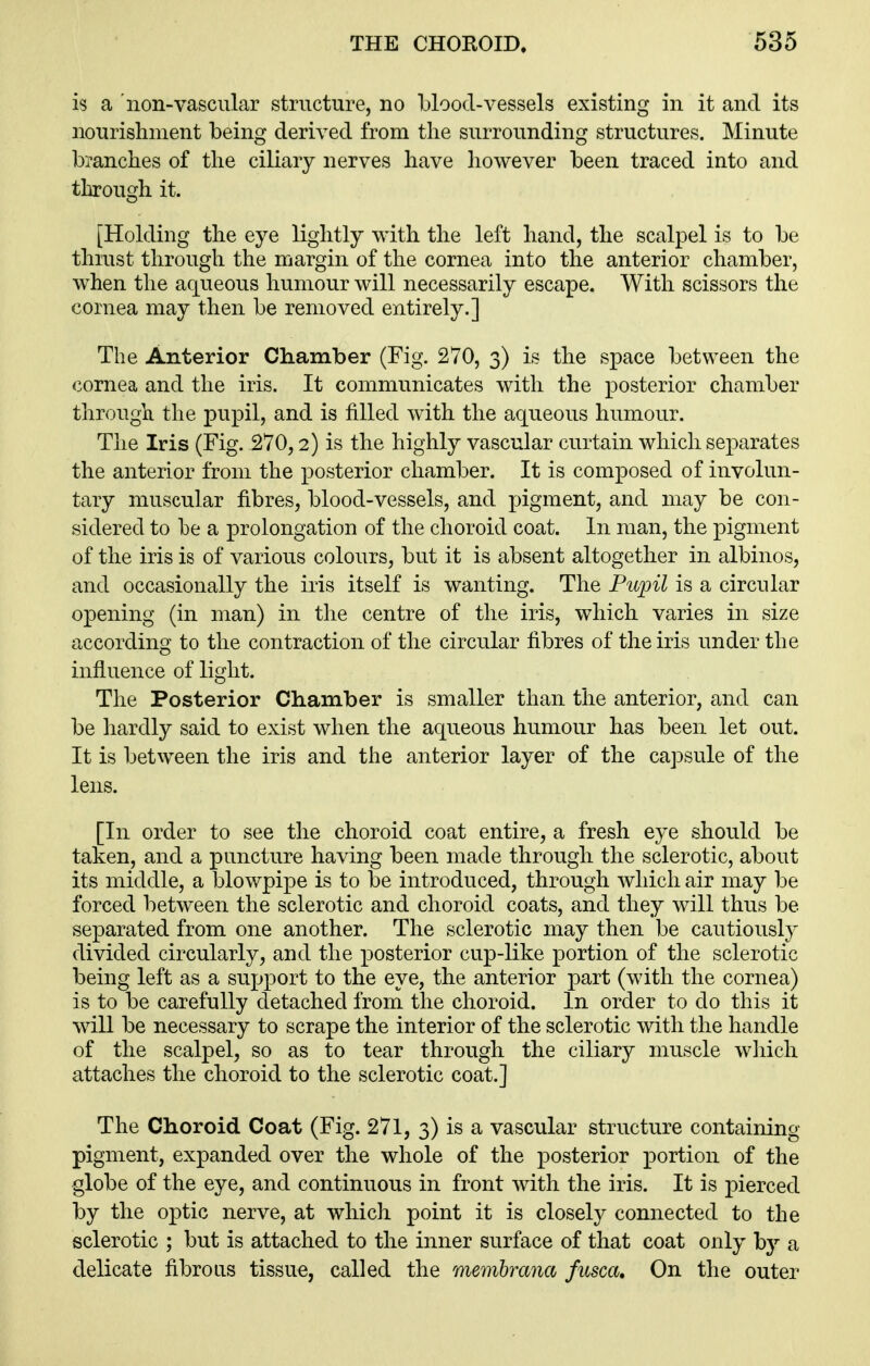 is a non-vascular structure, no blood-vessels existing in it and its nourishment being derived from the surrounding structures. Minute branches of the ciliary nerves have however been traced into and through it. [Holding the eye lightly with the left hand, the scalpel is to be thiust through the margin of the cornea into the anterior chamber, when the aqueous humour will necessarily escape. With scissors the cornea may then be removed entirely.] The Anterior Chamber (Fig. 2V0, 3) is the space between the cornea and the iris. It communicates with the posterior chamber through the pupil, and is filled with the aqueous humour. The Iris (Fig. 270,2) is the highly vascular curtain which separates the anterior from the posterior chamber. It is composed of involun- tary muscular fibres, blood-vessels, and pigment, and may be con- sidered to be a prolongation of the choroid coat. In man, the pigment of the iris is of various colours, but it is absent altogether in albinos, and occasionally the iris itself is wanting. The Pupil is a circular opening (in man) in the centre of the iris, which varies in size according to the contraction of the circular fibres of the iris under the influence of light. The Posterior Chamber is smaller than the anterior, and can be hardly said to exist when the aqueous humour has been let out. It is between the iris and the anterior layer of the capsule of the lens. [In order to see the choroid coat entire, a fresh eye should be taken, and a puncture having been made through the sclerotic, about its middle, a blowpipe is to be introduced, through which air may be forced between the sclerotic and choroid coats, and they will thus be separated from one another. The sclerotic may then be cautiously divided circularly, and the posterior cup-like portion of the sclerotic being left as a support to the eye, the anterior part (with the cornea) is to be carefully detached from the choroid. In order to do this it will be necessary to scrape the interior of the sclerotic with the handle of the scalpel, so as to tear through the ciliary muscle which attaches the choroid to the sclerotic coat.] The Choroid Coat (Fig. 271, 3) is a vascular structure containing pigment, expanded over the whole of the posterior portion of the globe of the eye, and continuous in front with the iris. It is pierced by the optic nerve, at which point it is closely connected to the sclerotic ; but is attached to the inner surface of that coat only by a delicate fibrous tissue, called the memhrana fusca. On the outer
