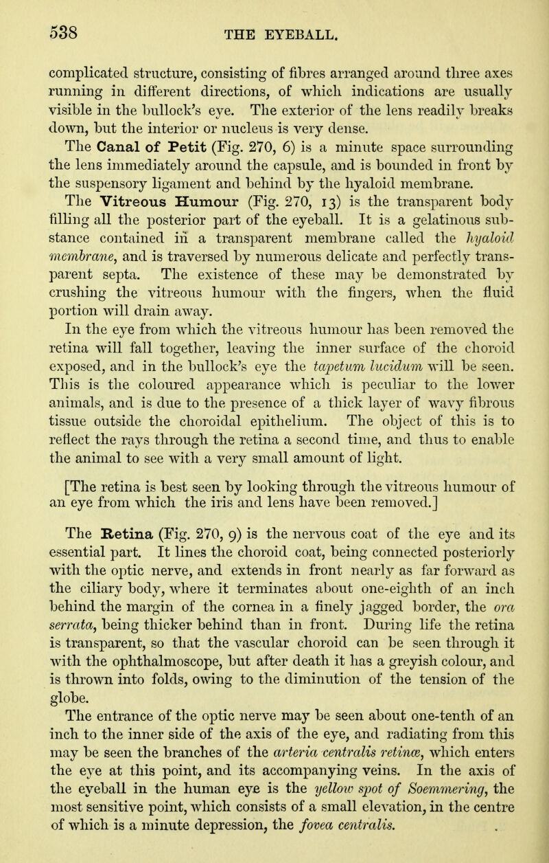 complicated structure, consisting of fibres arranged around three axes running in different directions, of which indications are usually visible in the bullock's eye. The exterior of the lens readily breaks down, but the interior or nucleus is very dense. The Canal of Petit (Fig. 270, 6) is a minute space surrounding the lens immediately around the capsule, and is bounded in front by the suspensory ligament and behind by the hyaloid membrane. The Vitreous Humour (Fig. 270, 13) is the transparent body filling all the posterior part of the eyeball. It is a gelatinous sub- stance contained in a transparent membrane called the hyaloid membrane, and is traversed by numerous delicate and perfectly trans- parent septa. The existence of these may be demonstrated by crushing the vitreous humour with the fingers, when the fluid portion will drain away. In the eye from which the vitreous humour has been removed the retina will fall together, leaving the inner surface of the choroid exposed, and in the bullock's eye the taioetum lucidum will be seen. This is the coloured appearance which is peculiar to the lower animals, and is due to the presence of a thick layer of wavy fibrous tissue outside the choroidal epithelium. The object of this is to reflect the rays through the retina a second time, and thus to enable the animal to see with a very small amount of light. [The retina is best seen by looking through the vitreous humour of an eye from which the iris and lens have been removed.] The Retina (Fig. 270, 9) is the nervous coat of the eye and its essential part. It lines the choroid coat, being connected posteriorly with the optic nerve, and extends in front nearly as far forward as the ciliary body, where it terminates about one-eighth of an incii behind the margin of the cornea in a finely jagged border, the ora serrata, being thicker behind than in front. During life the retina is transparent, so that the vascular choroid can be seen through it with the ophthalmoscope, but after death it has a greyish colour, and is thrown into folds, owing to the diminution of the tension of the globe. The entrance of the optic nerve may be seen about one-tenth of an inch to the inner side of the axis of the eye, and radiating from this may be seen the branches of the arteria centralis retince, which enters the eye at this point, and its accompanying veins. In the axis of the eyeball in the human eye is the yellow spot of Soemmering, the most sensitive point, which consists of a small elevation, in the centre of which is a minute depression, the fovea centralis.