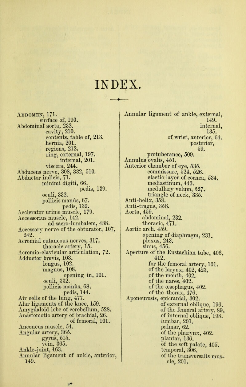 INDEX. Abdomen, 171. surface of, 190. Abdominal aorta, 232. cavity, 210. contents, table of, 213. hernia, 201. regions, 212. ring, external, 197. internal, 201. viscera, 244. Abducens nerve, 308, 332, 510. Abductor indicis, 71. _ minimi digiti, 66. pedis, 139. oculi, 332. pollicis manus, 67. pedis, 139. Acclerator urina) muscle, 179. Accessorius muscle, 142. ad sacro-lumbalem, 488. Accessory nerve of the obturator, 107, 242. Acromial cutaneous nerves, 317. thoracic artery, 15. Acromio-clavicular articulation, 72. Adductor brevis, 103. longus, 102. magnus, 108. opening in, 101, oculi, 332. pollicis manus, 68. pedis, 144. Air cells of the lung, 477. Alar ligaments of the knee, 159. Amygdaloid lobe of cerebellum, 528. Anastomotic artery of brachial, 26. of femoral, 101. Anconeus muscle, 54. Angular artery, 365. gyrus, 515. vein, 365. Ankle-joint, 163. Annular ligament of ankle, anterior, 149. xinnular ligament of ankle, external, 149. internal, 135. of wrist, anterior, 64. posterior, 59. protuberance, 509. Annulus ovalis, 451. Anterior chamber of eye, 535. commissure, 524, 526. elastic layer of cornea, 534. mediastinum, 443. medullary velum, 527. triangle of neck, 335. Anti-helix, 358. Anti-tragus, 358. Aorta, 459. abdominal, 232. thoracic, 471. Aortic arch, 459. opening of diaphragm, 231. plexus, 243. sinus, 456. Aperture of the Eustachian tube, 406, 412. for the femoral artery, 101. of the larynx, 402, 423. of the mouth, 402. of the nares, 402. of the oesophagus, 402. of the thorax, 476. Aponeurosis, epicranial, 302. of external oblique, 196. of the femoral artery, 89. of internal oblique, 198. lumbar, 201. palmar, 62. of the pharynx, 402. plantar, 136. of the soft palate, 405. temporal, 306, of the transversalis mus- cle, 201.