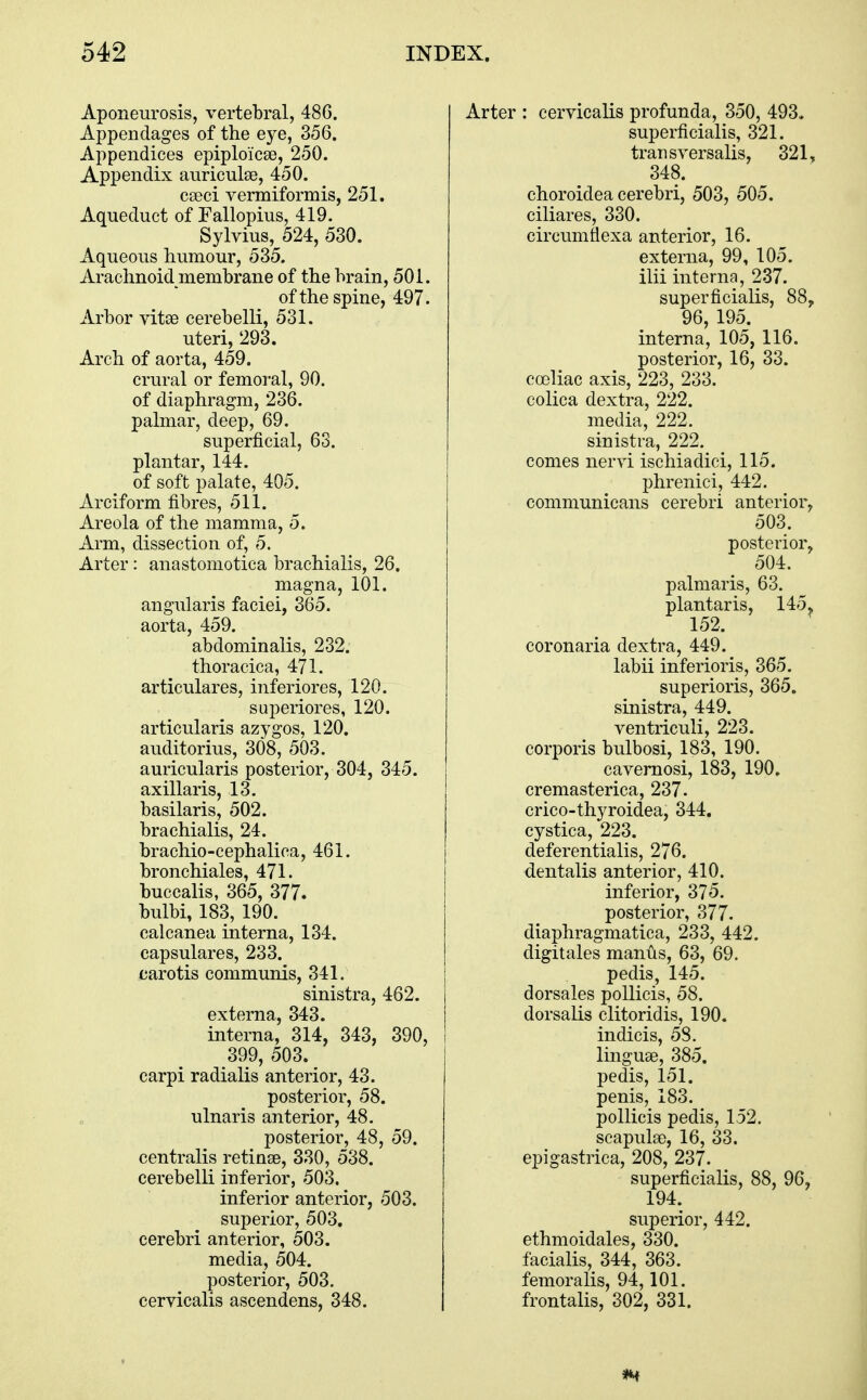 Aponeurosis, vertebral, 486. Appendages of the eye, 356. Appendices epiploicse, 250. Appendix anriculse, 450. cseci vermiformis, 251. Aqueduct of Fallopius, 419. Sylvius, 524, 530. Aqueous humour, 535. Arachnoid membrane of the brain, 501. of the spine, 497. Arbor vitae cerebelli, 531. uteri, 293. Arch of aorta, 459. crural or femoral, 90. of diaphragm, 236. palmar, deep, 69. superficial, 63. plantar, 144. of soft palate, 405. Arciform fibres, 511. Areola of the mamma, 5. Arm, dissection of, 5. Arter: anastomotica brachialis, 26. magna, 101. angularis faciei, 365. aorta, 459. abdominalis, 232. thoracica, 471. articulares, inferiores, 120. superiores, 120. articularis azygos, 120. auditorius, 308, 503. auricularis posterior, 304, 345. axillaris, 13. basilaris, 502. brachialis, 24. brachio-cephalica, 461. bronchiales, 471. buccalis, 365, 377. bulbi, 183, 190. calcanea interna, 134. capsulares, 233. carotis communis, 341. sinistra, 462. externa, 343. interna, 314, 343, 390, 399, 503. carpi radialis anterior, 43. posterior, 58. ulnaris anterior, 48. posterior, 48, 59. centralis retinse, 330, 538. cerebelli inferior, 503. inferior anterior, 503. superior, 503, cerebri anterior, 503. media, 504. posterior, 503. cervicalis ascendens, 348. Arter : cervicalis profunda, 350, 493. superficialis, 321. trail sversalis, 321, 348. choroidea cerebri, 503, 505. ciliares, 330. circumtiexa anterior, 16. externa, 99, 105. ilii interna, 237. superficialis, 88, 96, 195. interna, 105, 116. posterior, 16, 33. cceliac axis, 223, 233. colica dextra, 222. media, 222. sinistra, 222. comes nervi ischiadici, 115. phrenici, 442. comniunicans cerebri anterior, 503. posterior, 504. palmaris, 63. plantar is, 145, 152. coronaria dextra, 449. labii inferioris, 365. superioris, 365. sinistra, 449. ventriculi, 223. corporis bulbosi, 183, 190. cavernosi, 183, 190. cremasterica, 237. crico-thyroidea, 344. cystica, 223. deferentialis, 276. dentalis anterior, 410. inferior, 375. posterior, 377- diaphragmatica, 233, 442. digitales manus, 63, 69. pedis, 145. dorsales pollicis, 58. dorsalis clitoridis, 190. indicis, 58. linguae, 385. pedis, 151. penis, 183. pollicis pedis, 152. scapulae, 16, 33. epigastrica, 208, 237. superficialis, 88, 96, 194. superior, 442. ethmoidales, 330. facialis, 344, 363. femoralis, 94,101. frontalis, 302, 331.